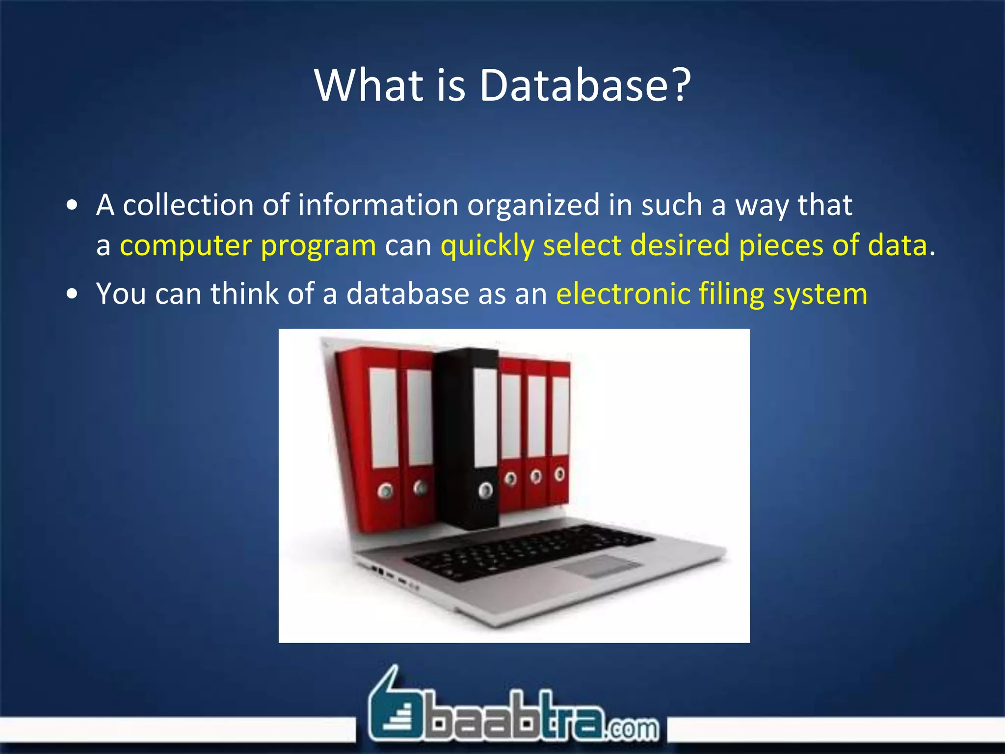 What is Database?
• A collection of information organized in such a way that
a computer program can quickly select desired pieces of data.
• You can think of a database as an electronic filing system
 