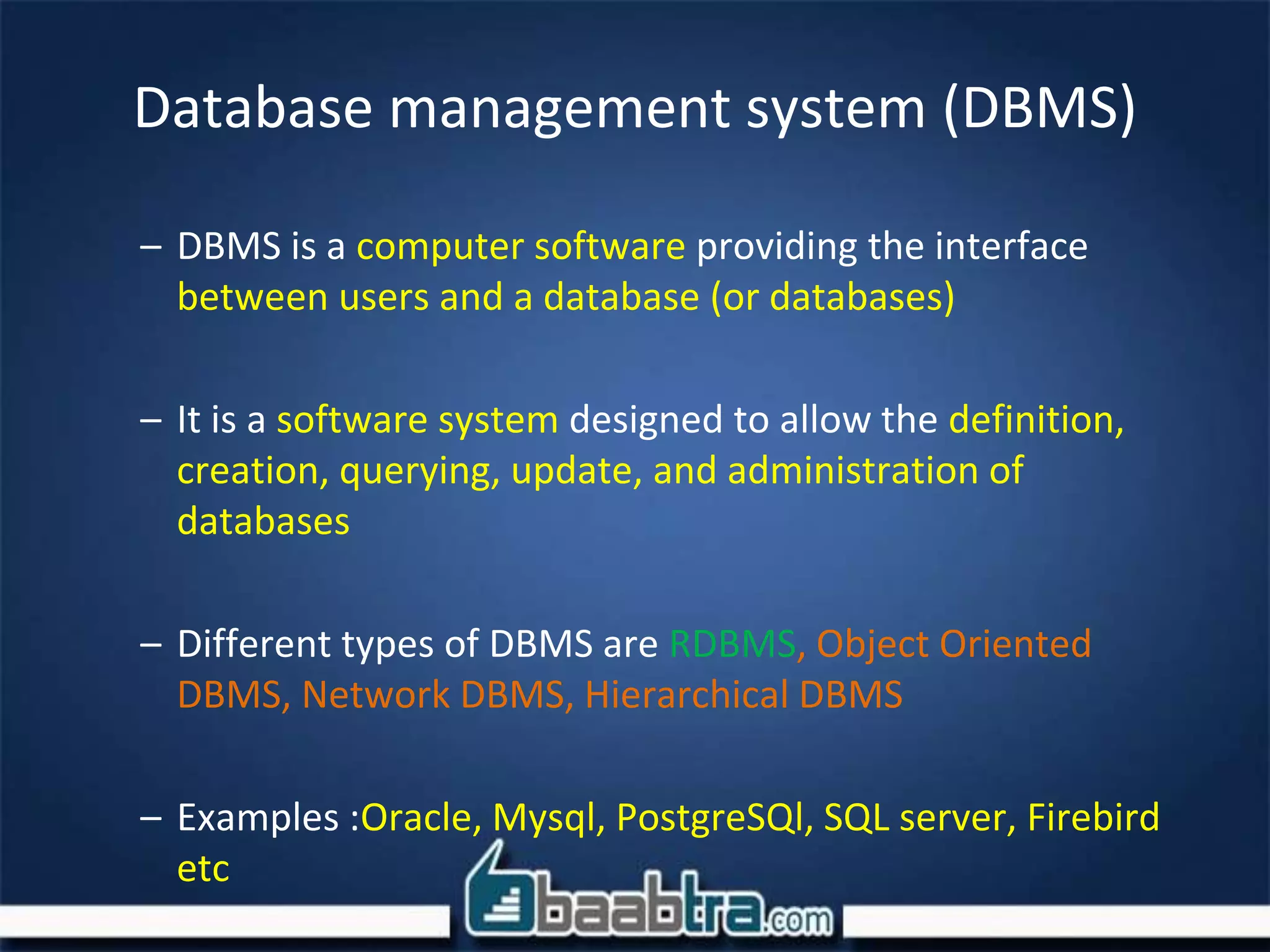 Database management system (DBMS)
– DBMS is a computer software providing the interface
between users and a database (or databases)
– It is a software system designed to allow the definition,
creation, querying, update, and administration of
databases
– Different types of DBMS are RDBMS, Object Oriented
DBMS, Network DBMS, Hierarchical DBMS
– Examples :Oracle, Mysql, PostgreSQl, SQL server, Firebird
etc
 