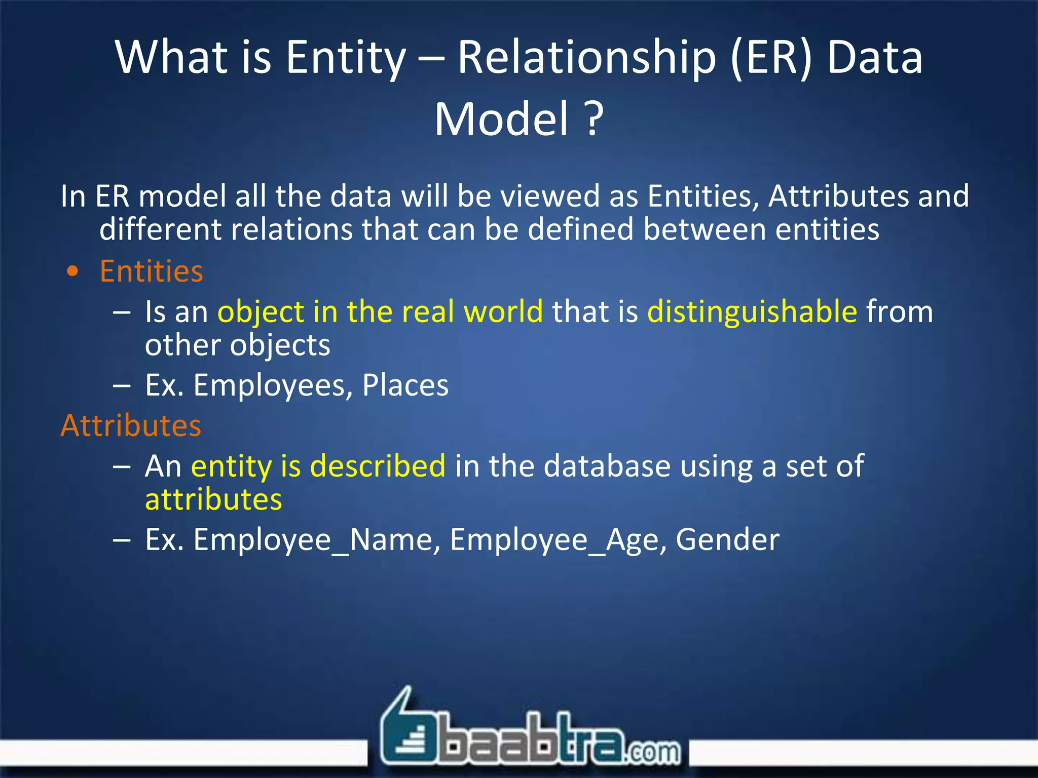 What is Entity – Relationship (ER) Data
Model ?
In ER model all the data will be viewed as Entities, Attributes and
different relations that can be defined between entities
• Entities
– Is an object in the real world that is distinguishable from
other objects
– Ex. Employees, Places
Attributes
– An entity is described in the database using a set of
attributes
– Ex. Employee_Name, Employee_Age, Gender
 