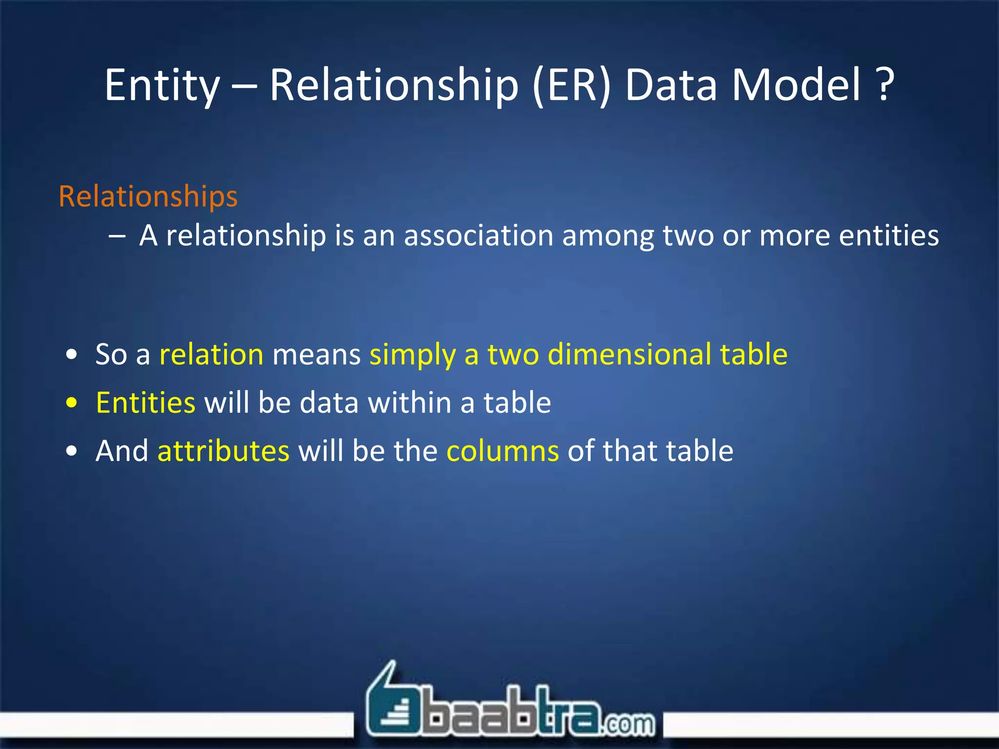 Entity – Relationship (ER) Data Model ?
Relationships
– A relationship is an association among two or more entities
• So a relation means simply a two dimensional table
• Entities will be data within a table
• And attributes will be the columns of that table
 