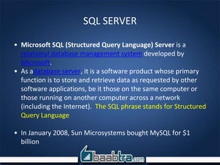 SQL SERVER
• Microsoft SQL (Structured Query Language) Server is a
relational database management system developed by
Microsoft.
• As adatabase server, it is a software product whose primary
function is to store and retrieve data as requested by other
software applications, be it those on the same computer or
those running on another computer across a network
(including the Internet). The SQL phrase stands for Structured
Query Language
• In January 2008, Sun Microsystems bought MySQL for $1
billion
 