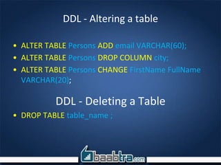 DDL - Altering a table
• ALTER TABLE Persons ADD email VARCHAR(60);
• ALTER TABLE Persons DROP COLUMN city;
• ALTER TABLE Persons CHANGE FirstName FullName
VARCHAR(20);
DDL - Deleting a Table
• DROP TABLE table_name ;
 