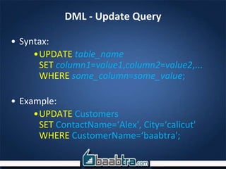 DML - Update Query
• Syntax:
•UPDATE table_name
SET column1=value1,column2=value2,...
WHERE some_column=some_value;
• Example:
•UPDATE Customers
SET ContactName=‘Alex', City=‘calicut'
WHERE CustomerName=‘baabtra';
 