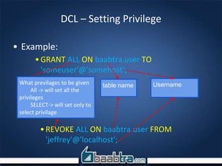 DCL – Setting Privilege
• Example:
•GRANT ALL ON baabtra.user TO
'someuser'@'somehost';
What previlages to be given
All -> will set all the
privileges
SELECT-> will set only to
select privilage
table name Username
•REVOKE ALL ON baabtra.user FROM
'jeffrey'@'localhost';
 