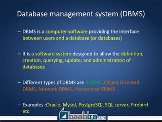 Database management system (DBMS)
– DBMS is a computer software providing the interface
between users and a database (or databases)
– It is a software system designed to allow the definition,
creation, querying, update, and administration of
databases
– Different types of DBMS are RDBMS, Object Oriented
DBMS, Network DBMS, Hierarchical DBMS
– Examples :Oracle, Mysql, PostgreSQl, SQL server, Firebird
etc
 