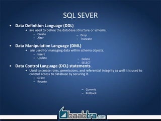 SQL SEVER
• Data Definition Language (DDL)
• are used to define the database structure or schema.
– Create
– Alter
• Data Manipulation Language (DML)
• are used for managing data within schema objects.
– Insert
– Update
• Data Control Language (DCL) statements.
• Used to create roles, permissions, and referential integrity as well it is used to
control access to database by securing it.
– Grant
– Revoke
– Drop
– Truncate
– Delete
– SELECT
– Commit
– Rollback
 
