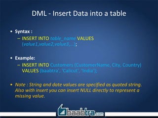 DML - Insert Data into a table
• Syntax :
– INSERT INTO table_name VALUES
(value1,value2,value3,...);
• Example:
– INSERT INTO Customers (CustomerName, City, Country)
VALUES (baabtra', ‘Calicut', ‘India');
• Note : String and date values are specified as quoted string.
Also with insert you can insert NULL directly to represent a
missing value.
 