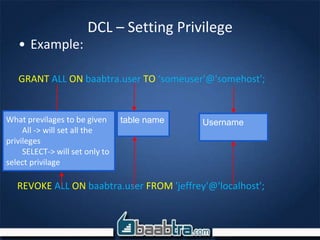 DCL – Setting Privilege
• Example:
GRANT ALL ON baabtra.user TO ‘someuser'@'somehost';
What previlages to be given
All -> will set all the
privileges
SELECT-> will set only to
select privilage
table name Username
REVOKE ALL ON baabtra.user FROM 'jeffrey'@'localhost';
 