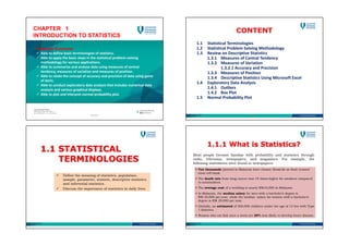CHAPTER 1
INTRODUCTION TO STATISTICS
Expected Outcomes
 Able to define basic terminologies of statistics.
 Able to apply the basic steps in the statistical problem-solving
methodology for various applications.
 Able to summarise and analyse data using measures of central
tendency, measures of variation and measures of position.
 Able to relate the concept of accuracy and precision of data using game
of darts.
 Able to conduct exploratory data analysis that includes numerical data
analysis and various graphical displays.
 Able to plot and interpret normal probability plot.
SZS2017
CONTENT
1.1 Statistical Terminologies
1.2 Statistical Problem Solving Methodology
1.3 Review on Descriptive Statistics
1.3.1 Measures of Central Tendency
1.3.2 Measures of Variation
1.3.2.1 Accuracy and Precision
1.3.3 Measures of Position
1.3.4 Descriptive Statistics Using Microsoft Excel
1.4 Exploratory Data Analysis
1.4.1 Outliers
1.4.2 Box Plot
1.5 Normal Probability Plot
SZS2017
1.1 STATISTICAL
TERMINOLOGIES
 Define the meaning of statistics, population,
sample, parameter, statistic, descriptive statistics
and inferential statistics.
 Discuss the importance of statistics in daily lives.
SZS2017
1.1.1 What is Statistics?
Most people become familiar with probability and statistics through
radio, television, newspapers, and magazines. For example, the
following statements were found in newspapers:
 Ten thousands parents in Malaysia have chosen StemLife as their trusted
stem cell bank.
 The death rate from lung cancer was 10 times higher for smokers compared
to nonsmokers.
 The average cost of a wedding is nearly RM10,000 in Malaysia.
 In Malaysia, the median salary for men with a bachelor’s degree is
RM 30,000 per year, while the median salary for women with a bachelor’s
degree is RM 29,000 per year.
 Globally, an estimated of 500,000 children under the age of 15 live with Type
1 diabetes.
 Women who eat fish once a week are 29% less likely to develop heart disease.
SZS2017
 
