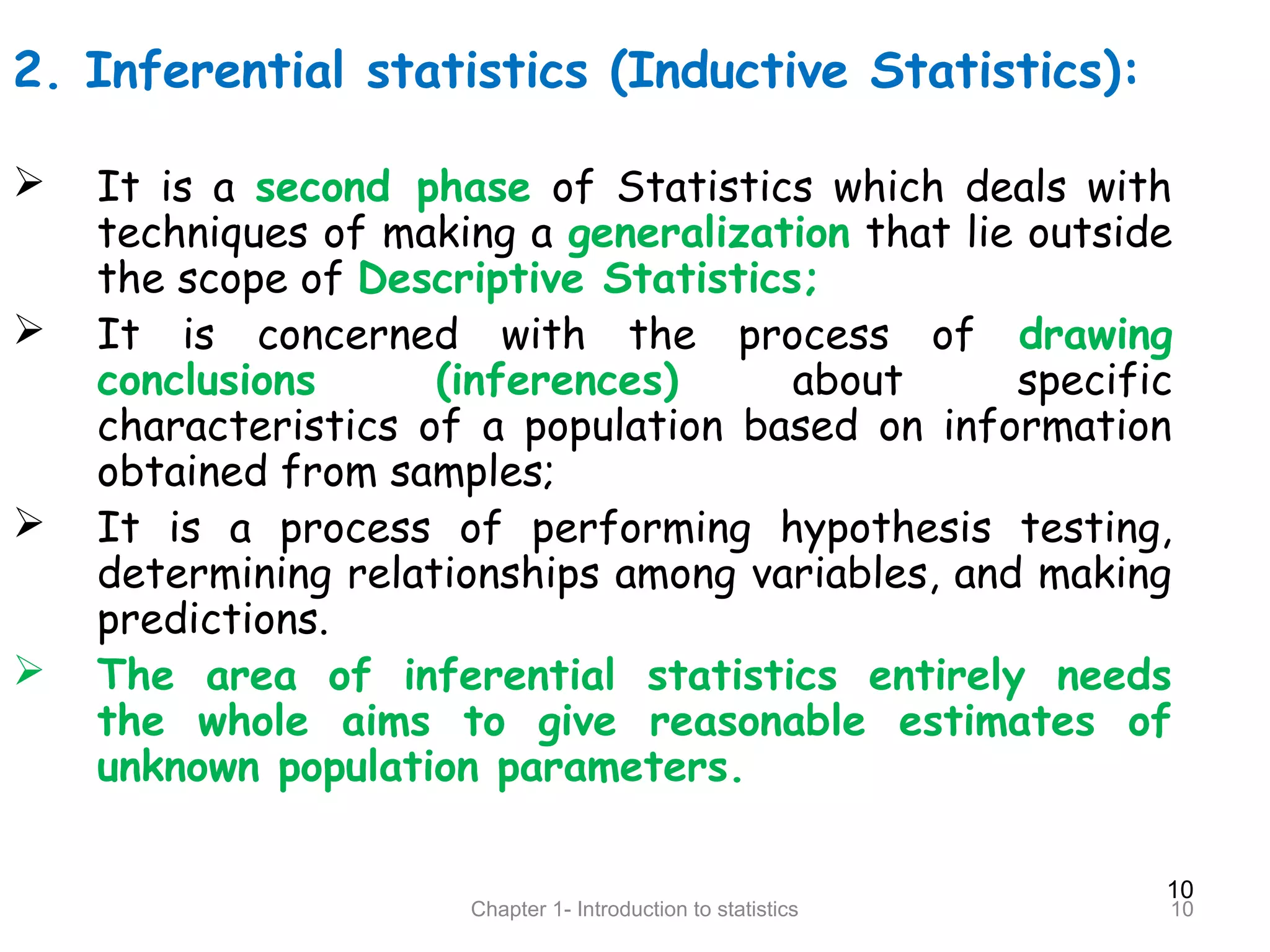 10
Chapter 1- Introduction to statistics 10
2. Inferential statistics (Inductive Statistics):
 It is a second phase of Statistics which deals with
techniques of making a generalization that lie outside
the scope of Descriptive Statistics;
 It is concerned with the process of drawing
conclusions (inferences) about specific
characteristics of a population based on information
obtained from samples;
 It is a process of performing hypothesis testing,
determining relationships among variables, and making
predictions.
 The area of inferential statistics entirely needs
the whole aims to give reasonable estimates of
unknown population parameters.
 