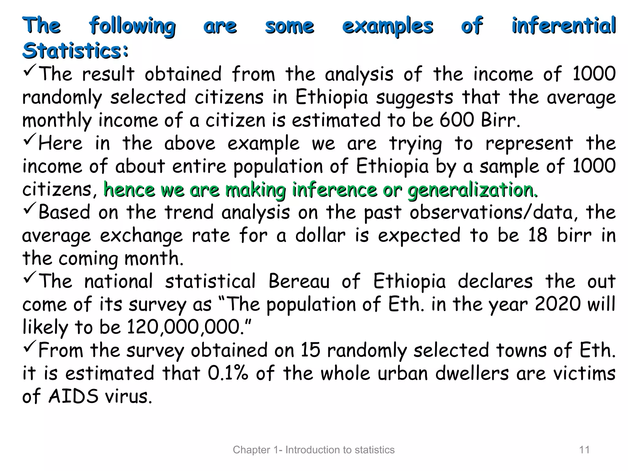 The following are some examples of inferentialThe following are some examples of inferential
Statistics:Statistics:
The result obtained from the analysis of the income of 1000
randomly selected citizens in Ethiopia suggests that the average
monthly income of a citizen is estimated to be 600 Birr.
Here in the above example we are trying to represent the
income of about entire population of Ethiopia by a sample of 1000
citizens, hence we are making inference or generalization.hence we are making inference or generalization.
Based on the trend analysis on the past observations/data, the
average exchange rate for a dollar is expected to be 18 birr in
the coming month.
The national statistical Bereau of Ethiopia declares the out
come of its survey as “The population of Eth. in the year 2020 will
likely to be 120,000,000.”
From the survey obtained on 15 randomly selected towns of Eth.
it is estimated that 0.1% of the whole urban dwellers are victims
of AIDS virus.
Chapter 1- Introduction to statistics 11
 