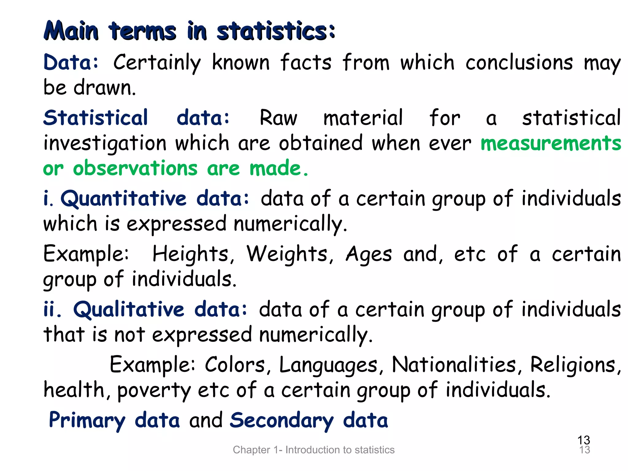 13
Chapter 1- Introduction to statistics 13
Main terms in statistics:Main terms in statistics:
Data: Certainly known facts from which conclusions may
be drawn.
Statistical data: Raw material for a statistical
investigation which are obtained when ever measurements
or observations are made.
i. Quantitative data: data of a certain group of individuals
which is expressed numerically.
Example: Heights, Weights, Ages and, etc of a certain
group of individuals.
ii. Qualitative data: data of a certain group of individuals
that is not expressed numerically.
Example: Colors, Languages, Nationalities, Religions,
health, poverty etc of a certain group of individuals.
Primary data and Secondary data
 