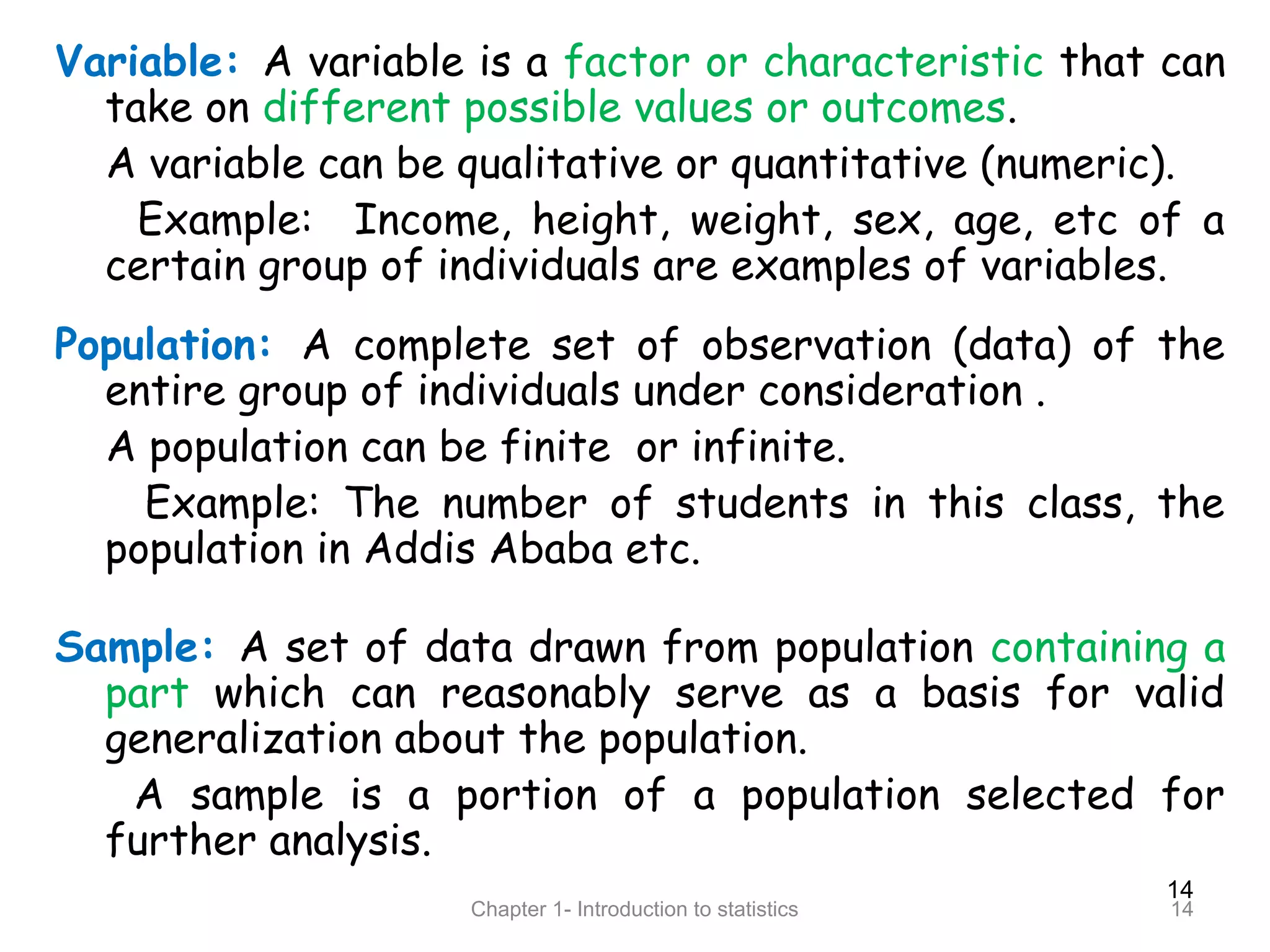 14
Chapter 1- Introduction to statistics 14
Variable: A variable is a factor or characteristic that can
take on different possible values or outcomes.
A variable can be qualitative or quantitative (numeric).
Example: Income, height, weight, sex, age, etc of a
certain group of individuals are examples of variables.
Population: A complete set of observation (data) of the
entire group of individuals under consideration .
A population can be finite or infinite.
Example: The number of students in this class, the
population in Addis Ababa etc.
Sample: A set of data drawn from population containing a
part which can reasonably serve as a basis for valid
generalization about the population.
A sample is a portion of a population selected for
further analysis.
 