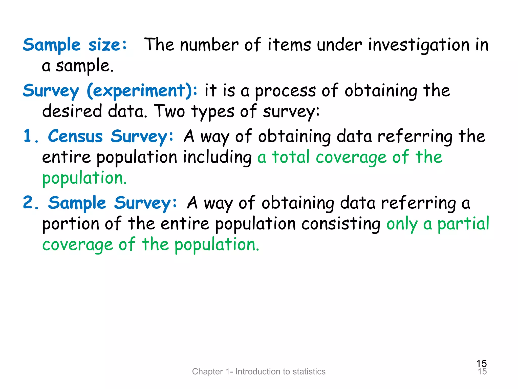 15
Chapter 1- Introduction to statistics 15
Sample size: The number of items under investigation in
a sample.
Survey (experiment): it is a process of obtaining the
desired data. Two types of survey:
1. Census Survey: A way of obtaining data referring the
entire population including a total coverage of the
population.
2. Sample Survey: A way of obtaining data referring a
portion of the entire population consisting only a partial
coverage of the population.
 