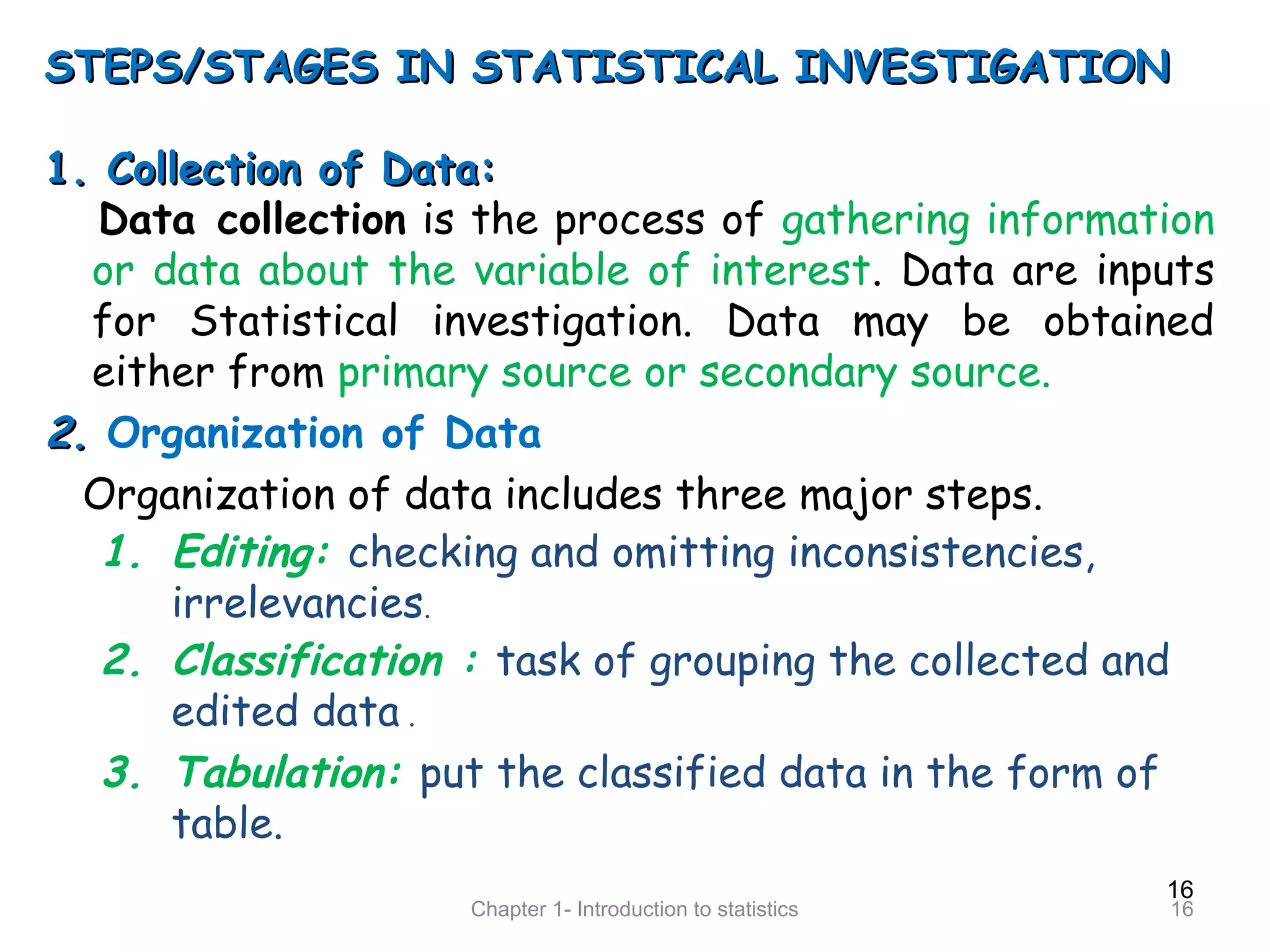 16
Chapter 1- Introduction to statistics 16
STEPS/STAGES IN STATISTICAL INVESTIGATIONSTEPS/STAGES IN STATISTICAL INVESTIGATION
1. Collection of Data:1. Collection of Data:
Data collection is the process of gathering information
or data about the variable of interest. Data are inputs
for Statistical investigation. Data may be obtained
either from primary source or secondary source.
2.2. Organization of Data
Organization of data includes three major steps.
1. Editing: checking and omitting inconsistencies,
irrelevancies.
2. Classification : task of grouping the collected and
edited data .
3. Tabulation: put the classified data in the form of
table.
 