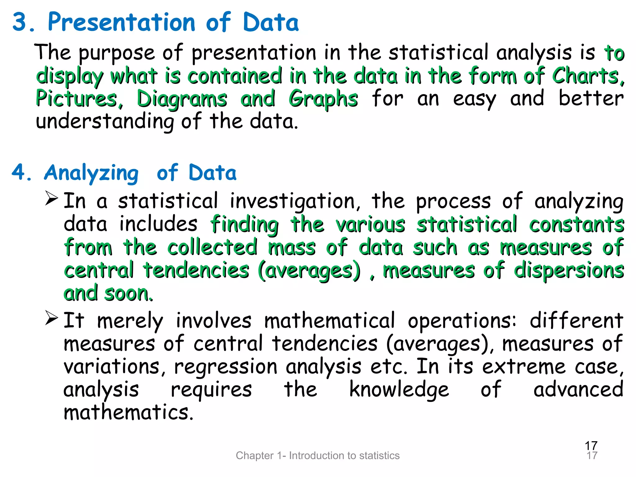 17
Chapter 1- Introduction to statistics 17
3. Presentation of Data
The purpose of presentation in the statistical analysis is toto
display what is contained in the data in the form of Charts,display what is contained in the data in the form of Charts,
Pictures, Diagrams and GraphsPictures, Diagrams and Graphs for an easy and better
understanding of the data.
4. Analyzing of Data
In a statistical investigation, the process of analyzing
data includes finding the various statistical constantsfinding the various statistical constants
from the collected mass of data such as measures offrom the collected mass of data such as measures of
central tendencies (averages) , measures of dispersionscentral tendencies (averages) , measures of dispersions
and soon.and soon.
It merely involves mathematical operations: different
measures of central tendencies (averages), measures of
variations, regression analysis etc. In its extreme case,
analysis requires the knowledge of advanced
mathematics.
 