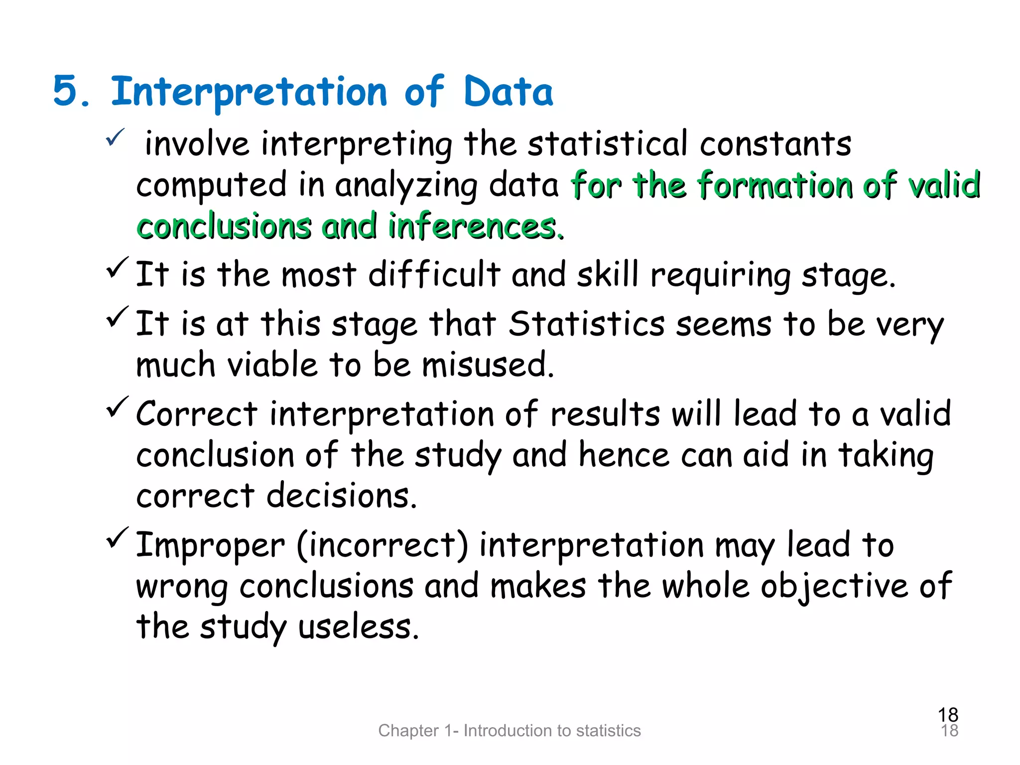 18
Chapter 1- Introduction to statistics 18
5. Interpretation of Data
 involve interpreting the statistical constants
computed in analyzing data for the formation of validfor the formation of valid
conclusions and inferences.conclusions and inferences.
It is the most difficult and skill requiring stage.
It is at this stage that Statistics seems to be very
much viable to be misused.
Correct interpretation of results will lead to a valid
conclusion of the study and hence can aid in taking
correct decisions.
Improper (incorrect) interpretation may lead to
wrong conclusions and makes the whole objective of
the study useless.
 
