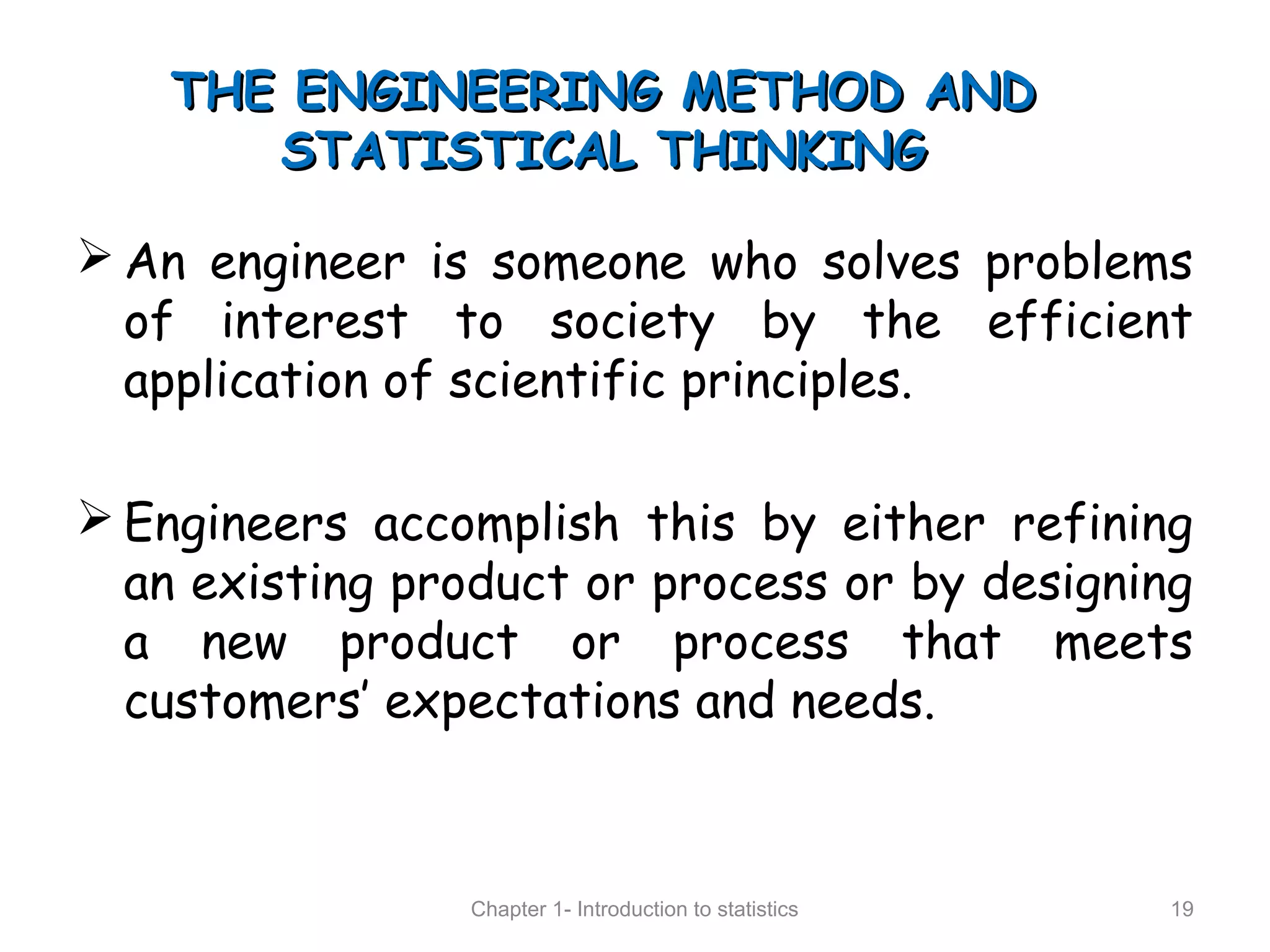THE ENGINEERING METHOD ANDTHE ENGINEERING METHOD AND
STATISTICAL THINKINGSTATISTICAL THINKING
 An engineer is someone who solves problems
of interest to society by the efficient
application of scientific principles.
 Engineers accomplish this by either refining
an existing product or process or by designing
a new product or process that meets
customers’ expectations and needs.
Chapter 1- Introduction to statistics 19
 