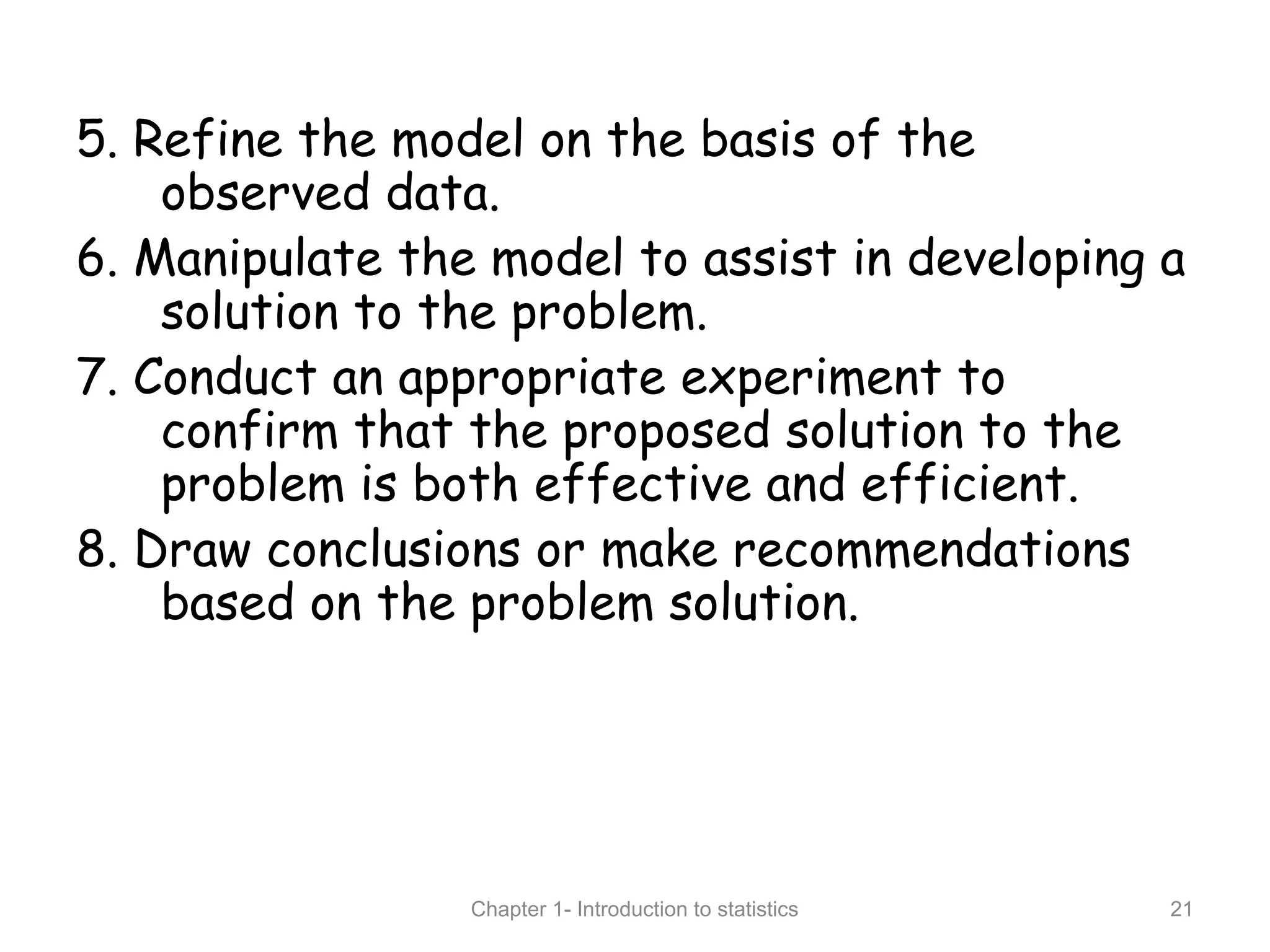 5. Refine the model on the basis of the
observed data.
6. Manipulate the model to assist in developing a
solution to the problem.
7. Conduct an appropriate experiment to
confirm that the proposed solution to the
problem is both effective and efficient.
8. Draw conclusions or make recommendations
based on the problem solution.
Chapter 1- Introduction to statistics 21
 