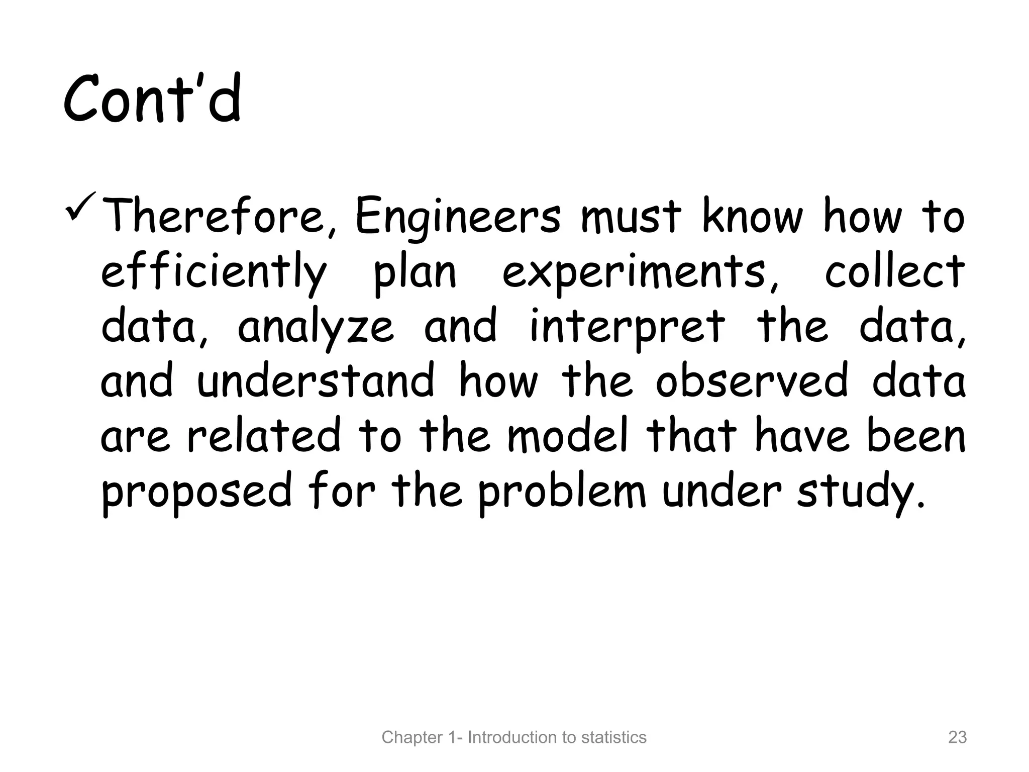 Cont’d
Therefore, Engineers must know how to
efficiently plan experiments, collect
data, analyze and interpret the data,
and understand how the observed data
are related to the model that have been
proposed for the problem under study.
Chapter 1- Introduction to statistics 23
 