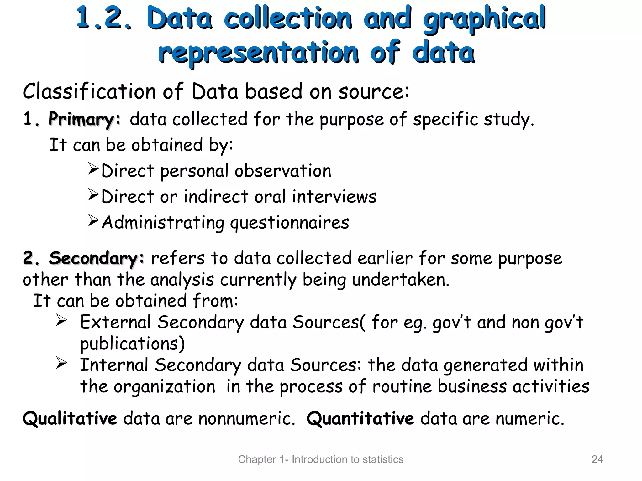 1.2. Data collection and graphical1.2. Data collection and graphical
representation of datarepresentation of data
Chapter 1- Introduction to statistics 24
Classification of Data based on source:
1. Primary:. Primary: data collected for the purpose of specific study.
It can be obtained by:
Direct personal observation
Direct or indirect oral interviews
Administrating questionnaires
2. Secondary:2. Secondary: refers to data collected earlier for some purpose
other than the analysis currently being undertaken.
It can be obtained from:
 External Secondary data Sources( for eg. gov’t and non gov’t
publications)
 Internal Secondary data Sources: the data generated within
the organization in the process of routine business activities
Qualitative data are nonnumeric. Quantitative data are numeric.
 