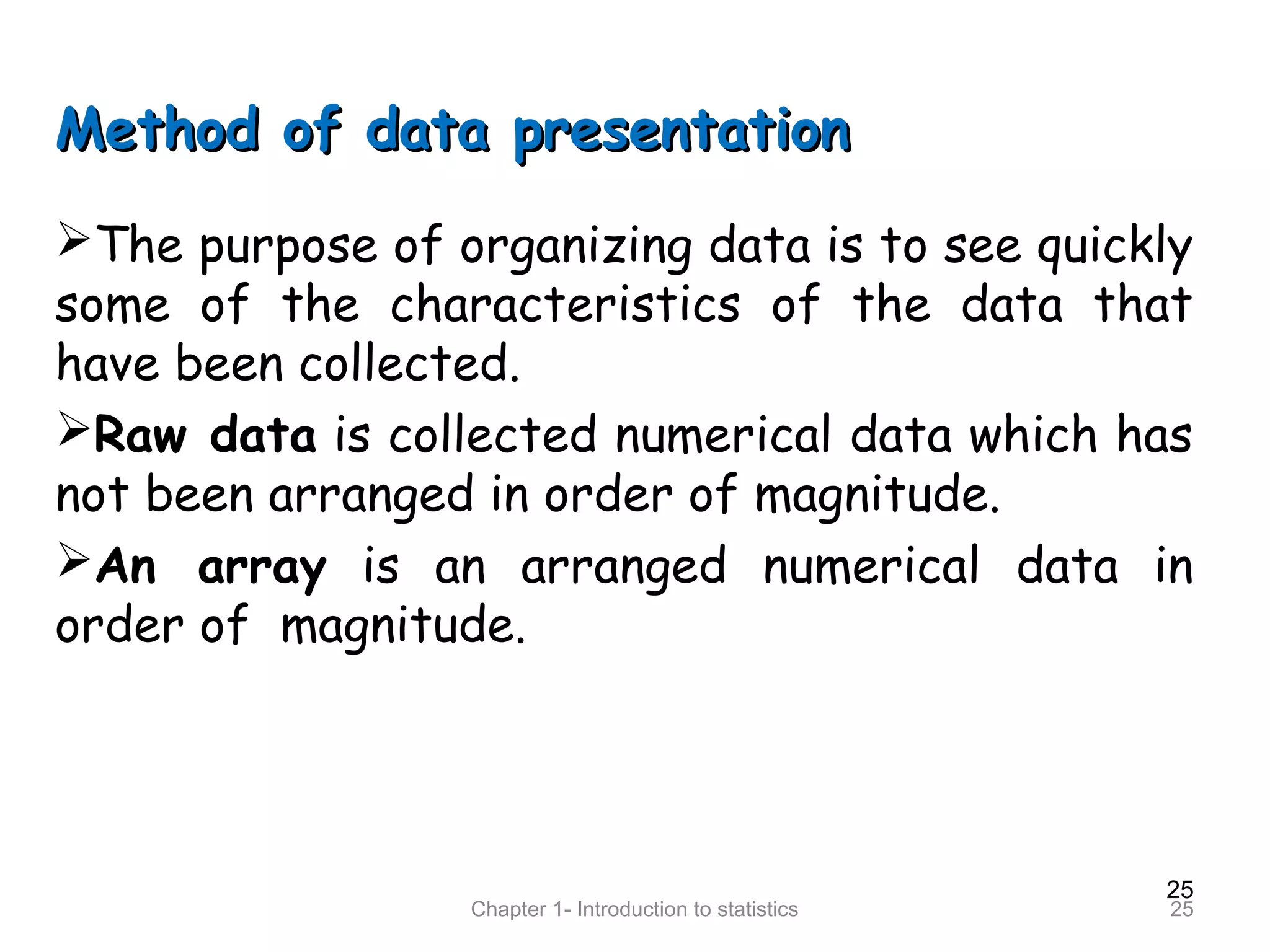 25
Chapter 1- Introduction to statistics 25
Method of data presentationMethod of data presentation
The purpose of organizing data is to see quickly
some of the characteristics of the data that
have been collected.
Raw data is collected numerical data which has
not been arranged in order of magnitude.
An array is an arranged numerical data in
order of magnitude.
 