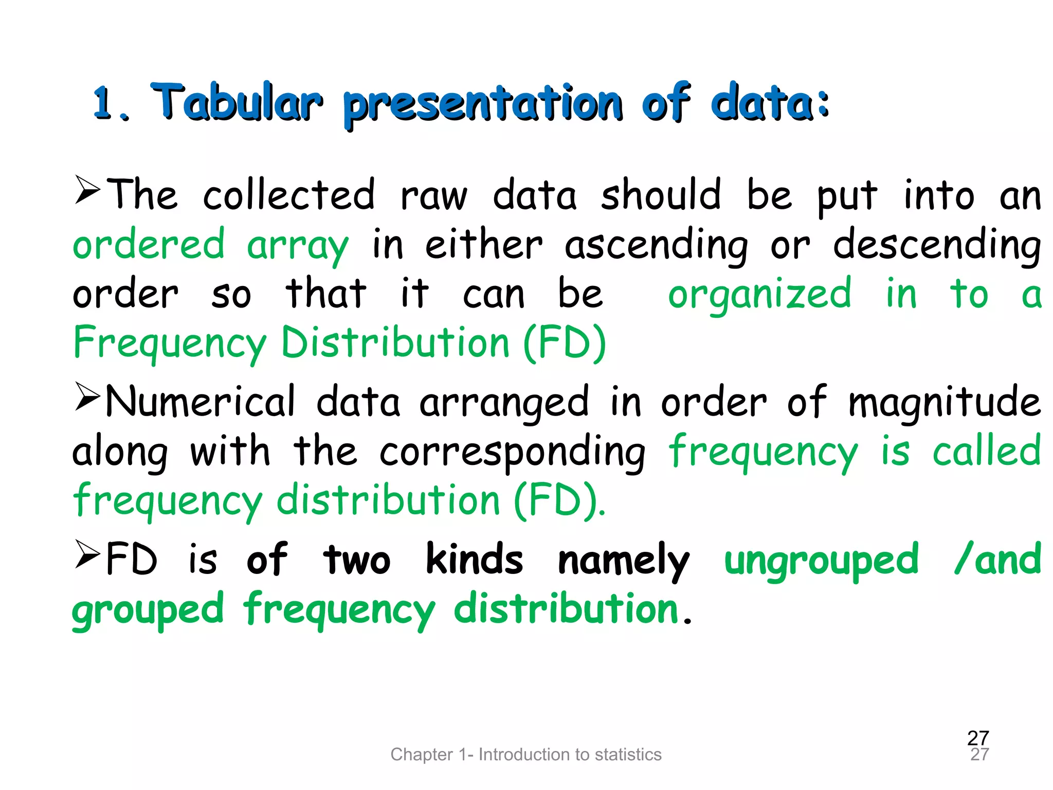 27
Chapter 1- Introduction to statistics 27
1.1. Tabular presentation of data:Tabular presentation of data:
The collected raw data should be put into an
ordered array in either ascending or descending
order so that it can be organized in to a
Frequency Distribution (FD)
Numerical data arranged in order of magnitude
along with the corresponding frequency is called
frequency distribution (FD).
FD is of two kinds namely ungrouped /and
grouped frequency distribution.
 
