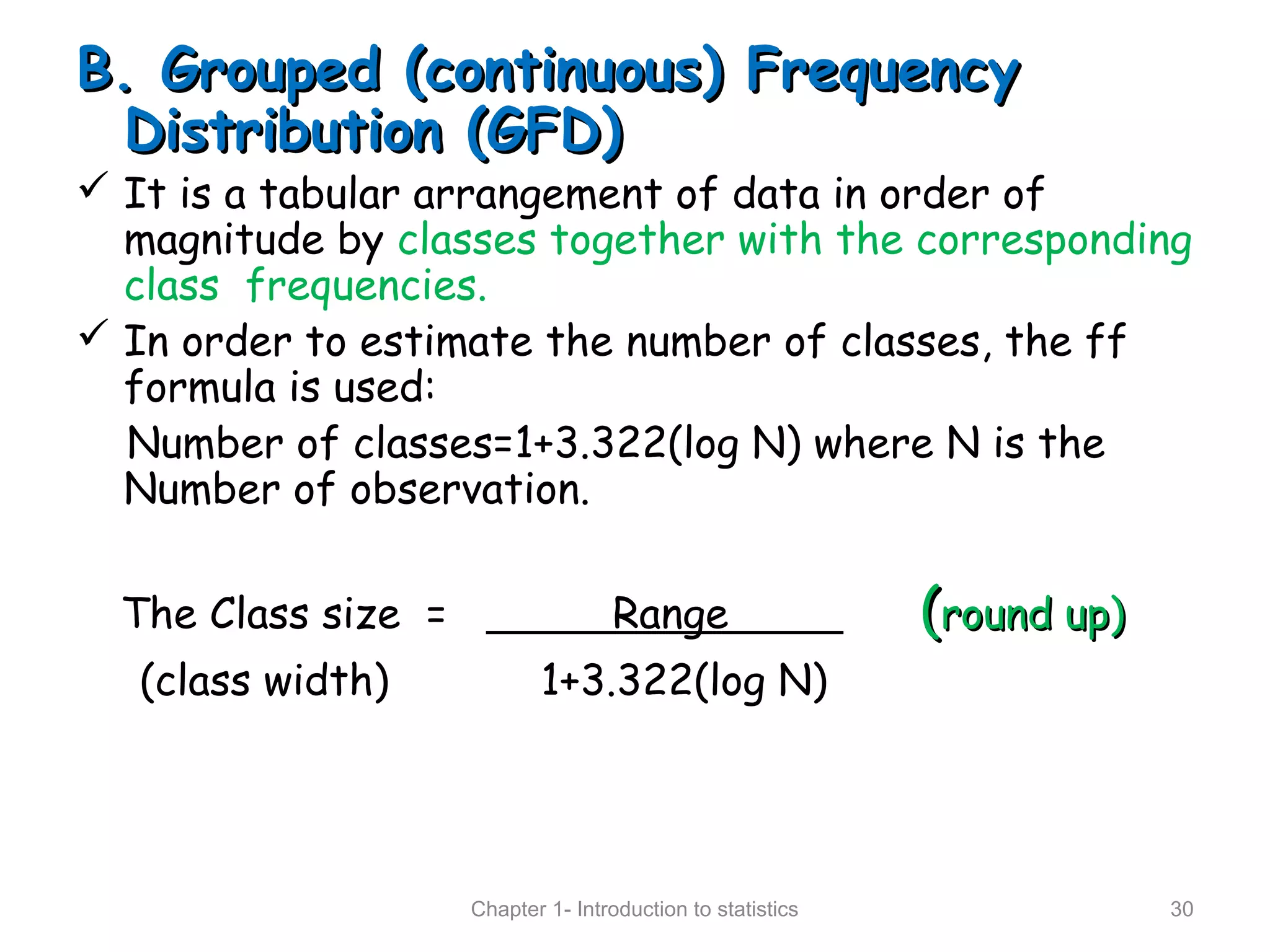 B. Grouped (continuous) FrequencyB. Grouped (continuous) Frequency
Distribution (GFD)Distribution (GFD)
 It is a tabular arrangement of data in order of
magnitude by classes together with the corresponding
class frequencies.
 In order to estimate the number of classes, the ff
formula is used:
Number of classes=1+3.322(log N) where N is the
Number of observation.
The Class size = Range ((round up)round up)
(class width) 1+3.322(log N)
Chapter 1- Introduction to statistics 30
 