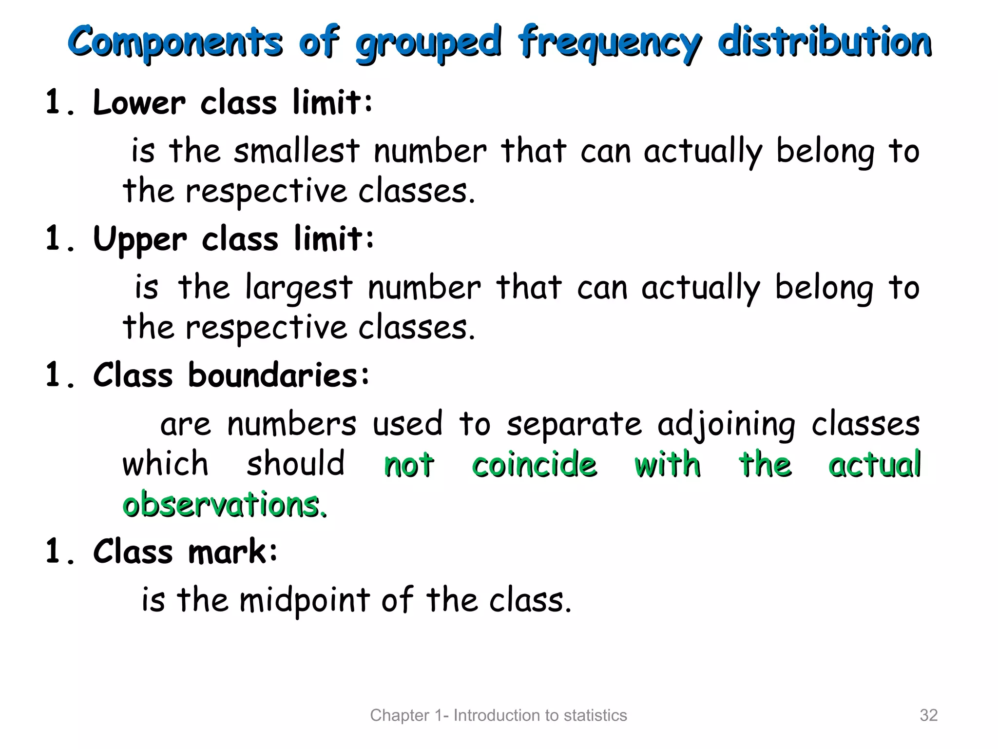 Components of grouped frequency distributionComponents of grouped frequency distribution
1. Lower class limit:
is the smallest number that can actually belong to
the respective classes.
1. Upper class limit:
is the largest number that can actually belong to
the respective classes.
1. Class boundaries:
are numbers used to separate adjoining classes
which should not coincide with the actualnot coincide with the actual
observations.observations.
1. Class mark:
is the midpoint of the class.
Chapter 1- Introduction to statistics 32
 