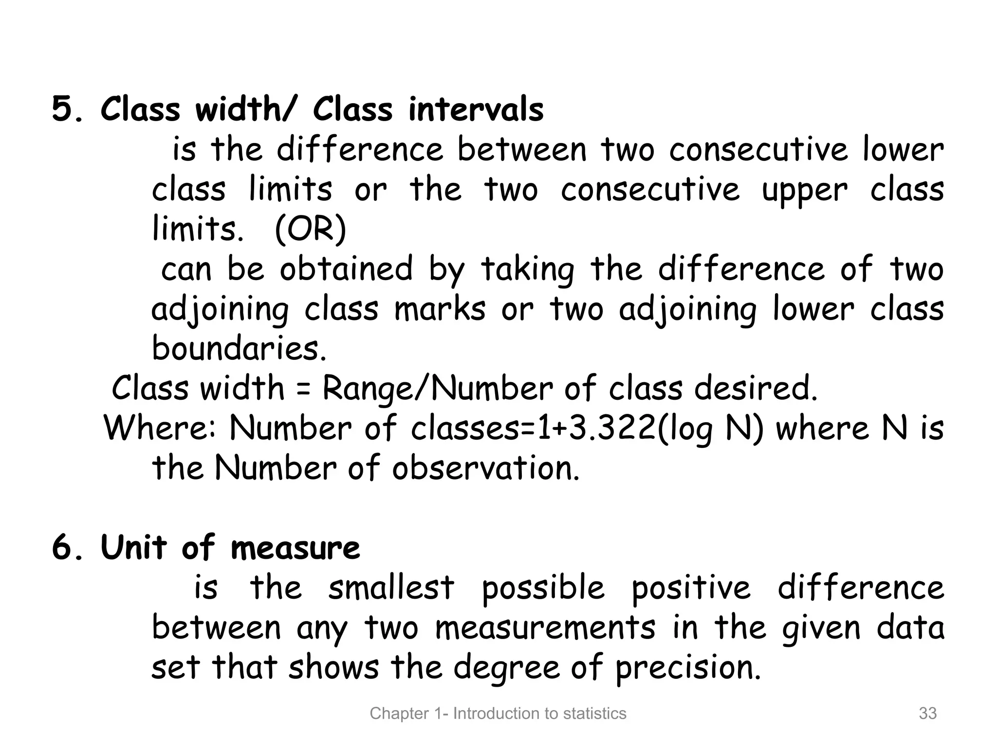 Chapter 1- Introduction to statistics 33
5. Class width/ Class intervals
is the difference between two consecutive lower
class limits or the two consecutive upper class
limits. (OR)
can be obtained by taking the difference of two
adjoining class marks or two adjoining lower class
boundaries.
Class width = Range/Number of class desired.
Where: Number of classes=1+3.322(log N) where N is
the Number of observation.
6. Unit of measure
is the smallest possible positive difference
between any two measurements in the given data
set that shows the degree of precision.
 