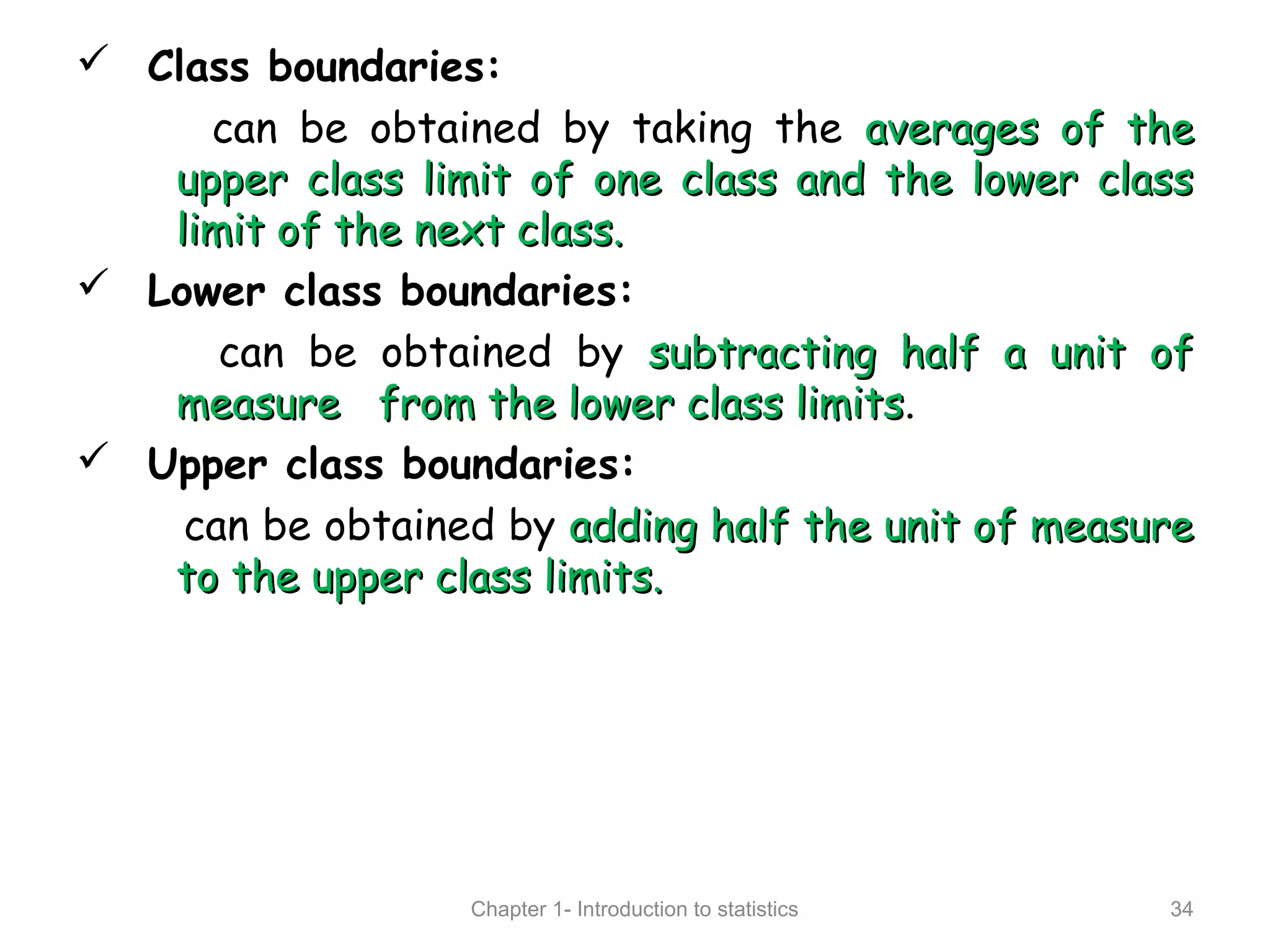  Class boundaries:
can be obtained by taking the averages of theaverages of the
upper class limit of one class and the lower classupper class limit of one class and the lower class
limit of the next class.limit of the next class.
 Lower class boundaries:
can be obtained by subtracting half a unit ofsubtracting half a unit of
measure from the lower class limitsmeasure from the lower class limits.
 Upper class boundaries:
can be obtained by adding half the unit of measureadding half the unit of measure
to the upper class limits.to the upper class limits.
Chapter 1- Introduction to statistics 34
 