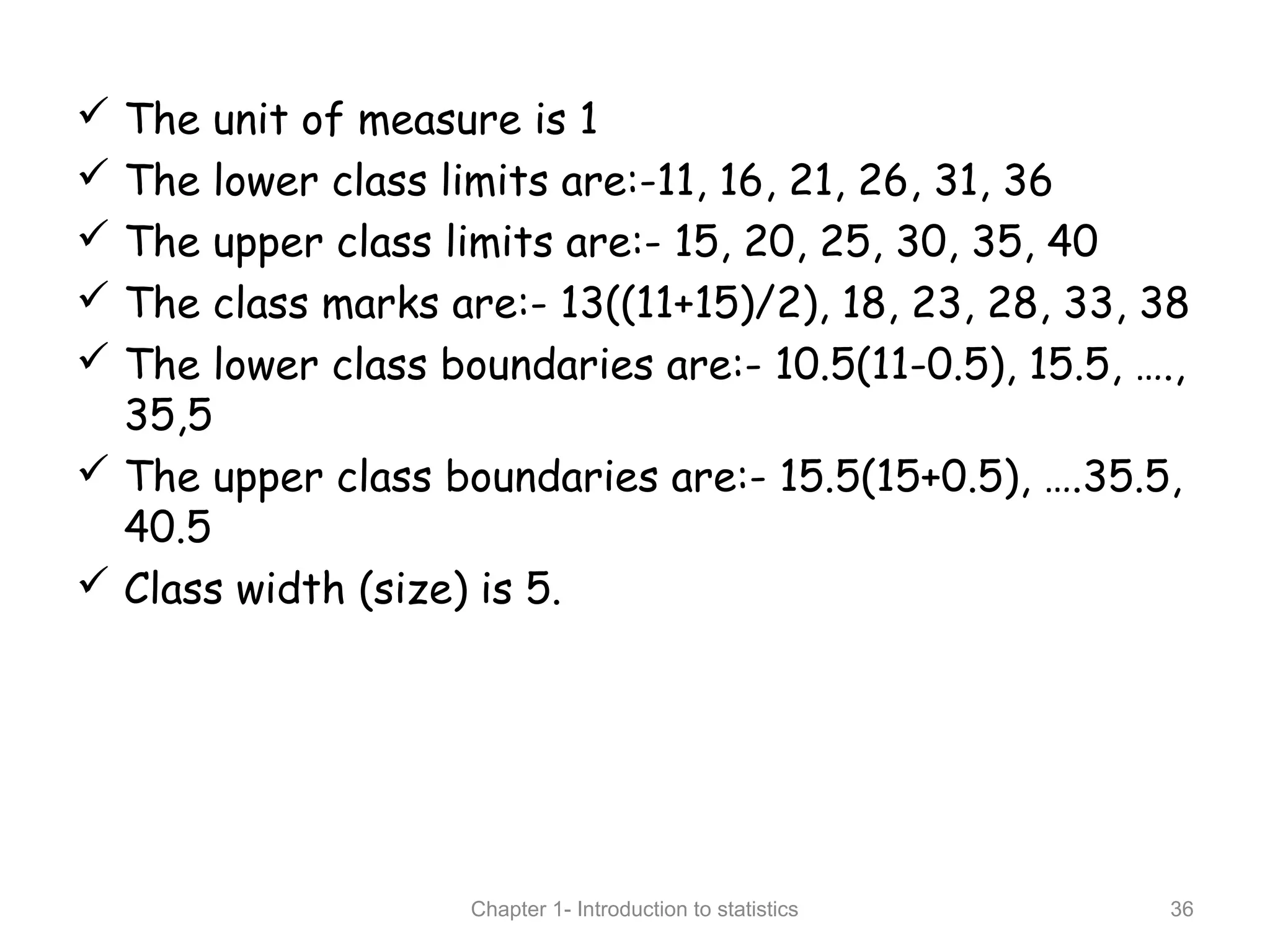  The unit of measure is 1
 The lower class limits are:-11, 16, 21, 26, 31, 36
 The upper class limits are:- 15, 20, 25, 30, 35, 40
 The class marks are:- 13((11+15)/2), 18, 23, 28, 33, 38
 The lower class boundaries are:- 10.5(11-0.5), 15.5, ….,
35,5
 The upper class boundaries are:- 15.5(15+0.5), ….35.5,
40.5
 Class width (size) is 5.
Chapter 1- Introduction to statistics 36
 