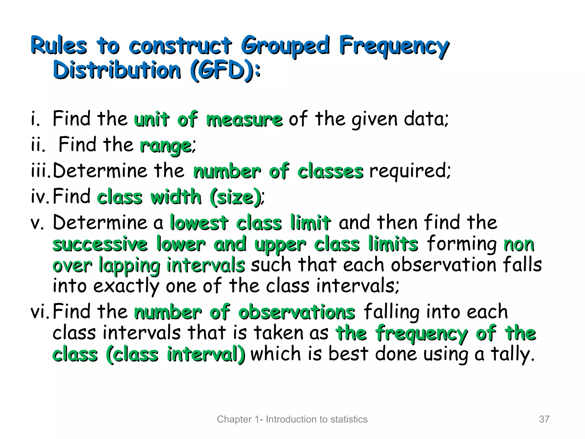 Rules to construct Grouped FrequencyRules to construct Grouped Frequency
Distribution (GFD):Distribution (GFD):
i. Find the unit of measureunit of measure of the given data;
ii. Find the rangerange;
iii.Determine the number of classesnumber of classes required;
iv.Find class width (size)class width (size);
v. Determine a lowest class limitlowest class limit and then find the
successive lower and upper class limitssuccessive lower and upper class limits forming nonnon
over lapping intervalsover lapping intervals such that each observation falls
into exactly one of the class intervals;
vi.Find the number of observationsnumber of observations falling into each
class intervals that is taken as the frequency of thethe frequency of the
class (class interval)class (class interval) which is best done using a tally.
Chapter 1- Introduction to statistics 37
 