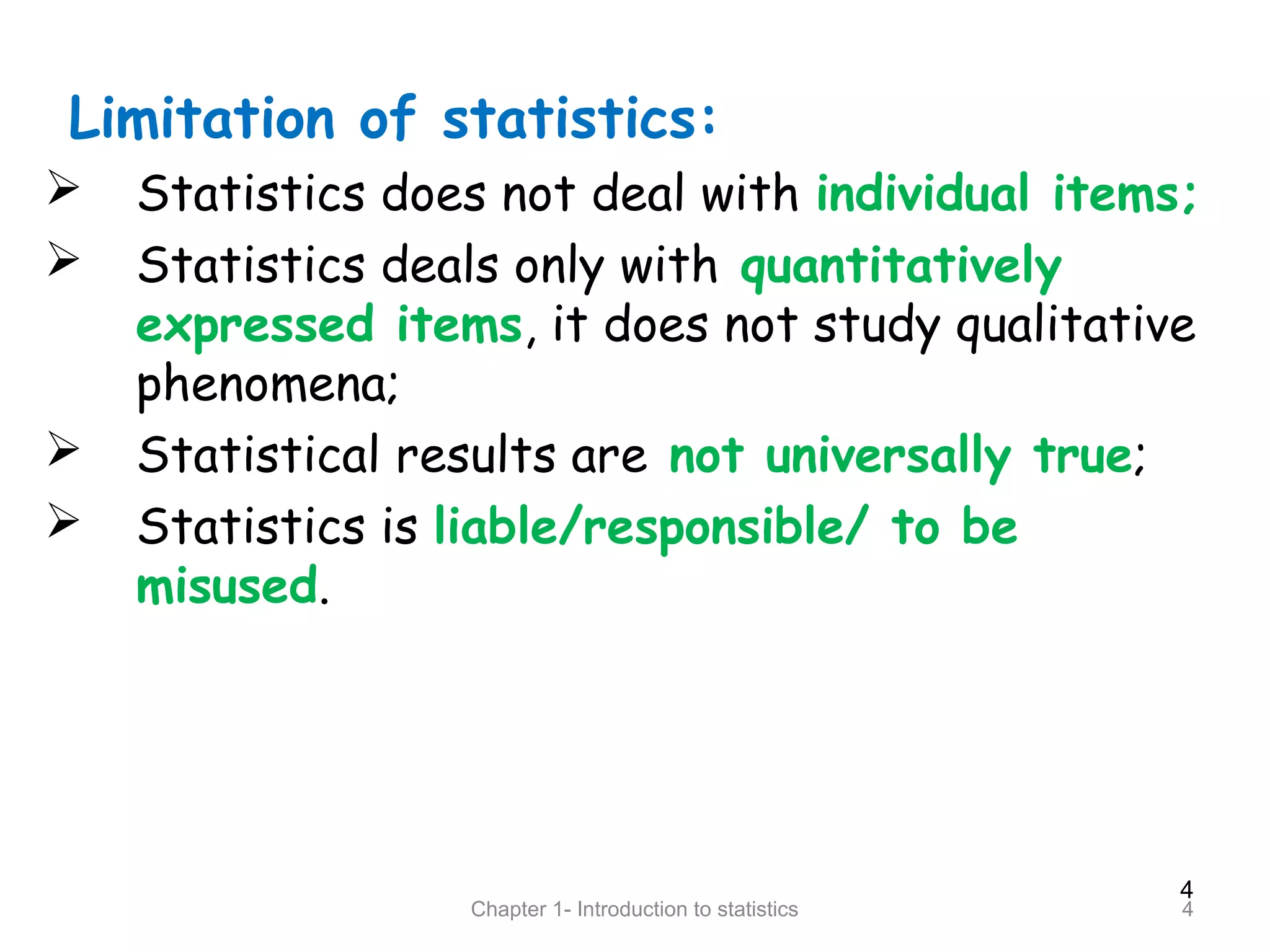 4
Chapter 1- Introduction to statistics 4
Limitation of statistics:
 Statistics does not deal with individual items;
 Statistics deals only with quantitatively
expressed items, it does not study qualitative
phenomena;
 Statistical results are not universally true;
 Statistics is liable/responsible/ to be
misused.
 