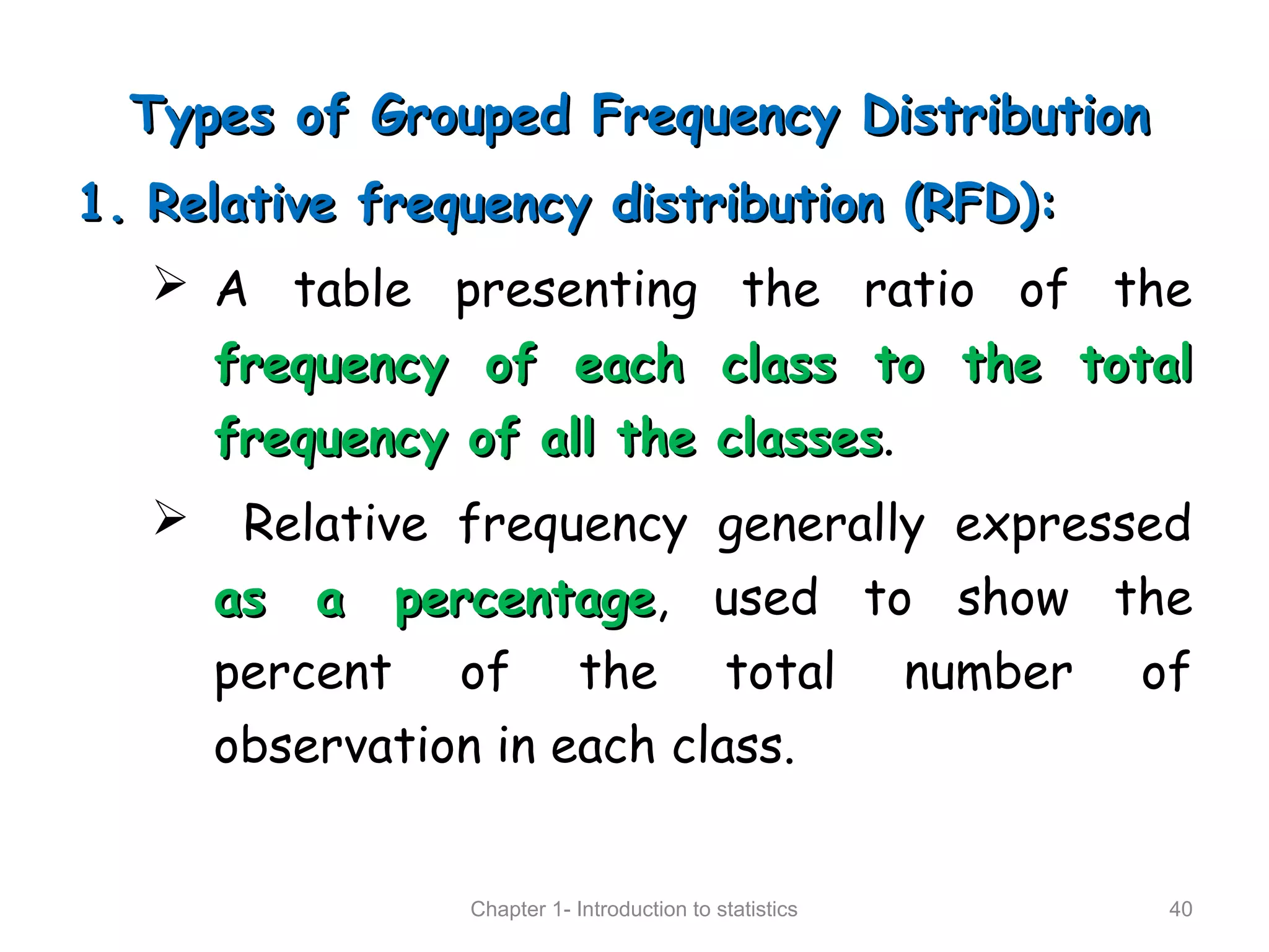 Types of Grouped Frequency DistributionTypes of Grouped Frequency Distribution
1.1. Relative frequency distribution (RFD):Relative frequency distribution (RFD):
 A table presenting the ratio of the
frequency of each class to the totalfrequency of each class to the total
frequency of all the classesfrequency of all the classes.
 Relative frequency generally expressed
as a percentageas a percentage, used to show the
percent of the total number of
observation in each class.
Chapter 1- Introduction to statistics 40
 