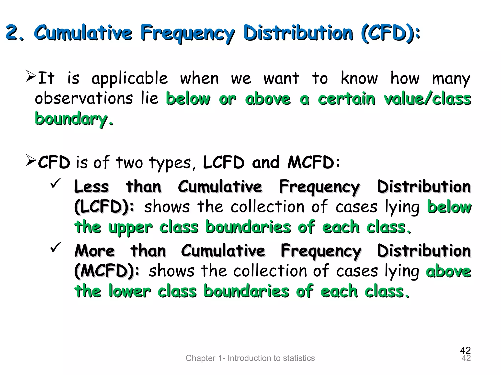 42
Chapter 1- Introduction to statistics 42
2. Cumulative Frequency Distribution (CFD):2. Cumulative Frequency Distribution (CFD):
It is applicable when we want to know how many
observations lie below or above a certain value/classbelow or above a certain value/class
boundary.boundary.
CFD is of two types, LCFD and MCFD:
 Less than Cumulative Frequency DistributionLess than Cumulative Frequency Distribution
(LCFD):(LCFD): shows the collection of cases lying belowbelow
the upper class boundaries of each class.the upper class boundaries of each class.
 More than Cumulative Frequency DistributionMore than Cumulative Frequency Distribution
(MCFD):(MCFD): shows the collection of cases lying aboveabove
the lower class boundaries of each class.the lower class boundaries of each class.
 