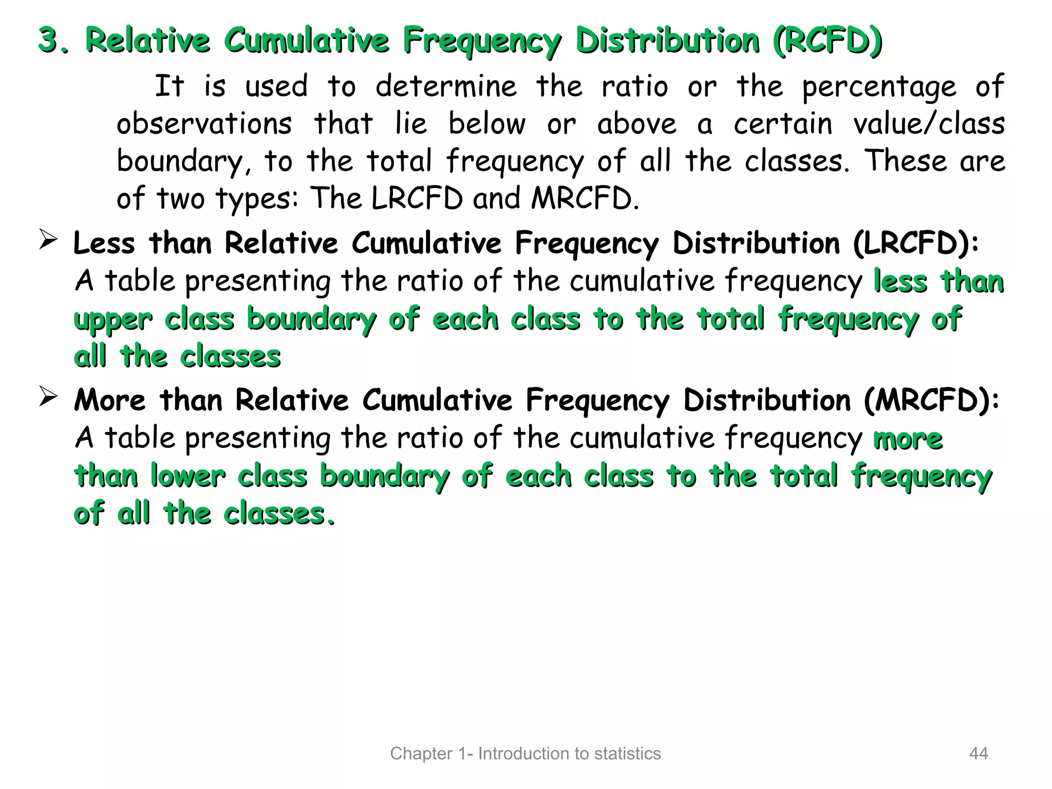 3.3. Relative Cumulative Frequency Distribution (RCFD)Relative Cumulative Frequency Distribution (RCFD)
It is used to determine the ratio or the percentage of
observations that lie below or above a certain value/class
boundary, to the total frequency of all the classes. These are
of two types: The LRCFD and MRCFD.
 Less than Relative Cumulative Frequency Distribution (LRCFD):
A table presenting the ratio of the cumulative frequency less thanless than
upper class boundary of each class to the total frequency ofupper class boundary of each class to the total frequency of
all the classesall the classes
 More than Relative Cumulative Frequency Distribution (MRCFD):
A table presenting the ratio of the cumulative frequency moremore
than lower class boundary of each class to the total frequencythan lower class boundary of each class to the total frequency
of all the classes.of all the classes.
Chapter 1- Introduction to statistics 44
 