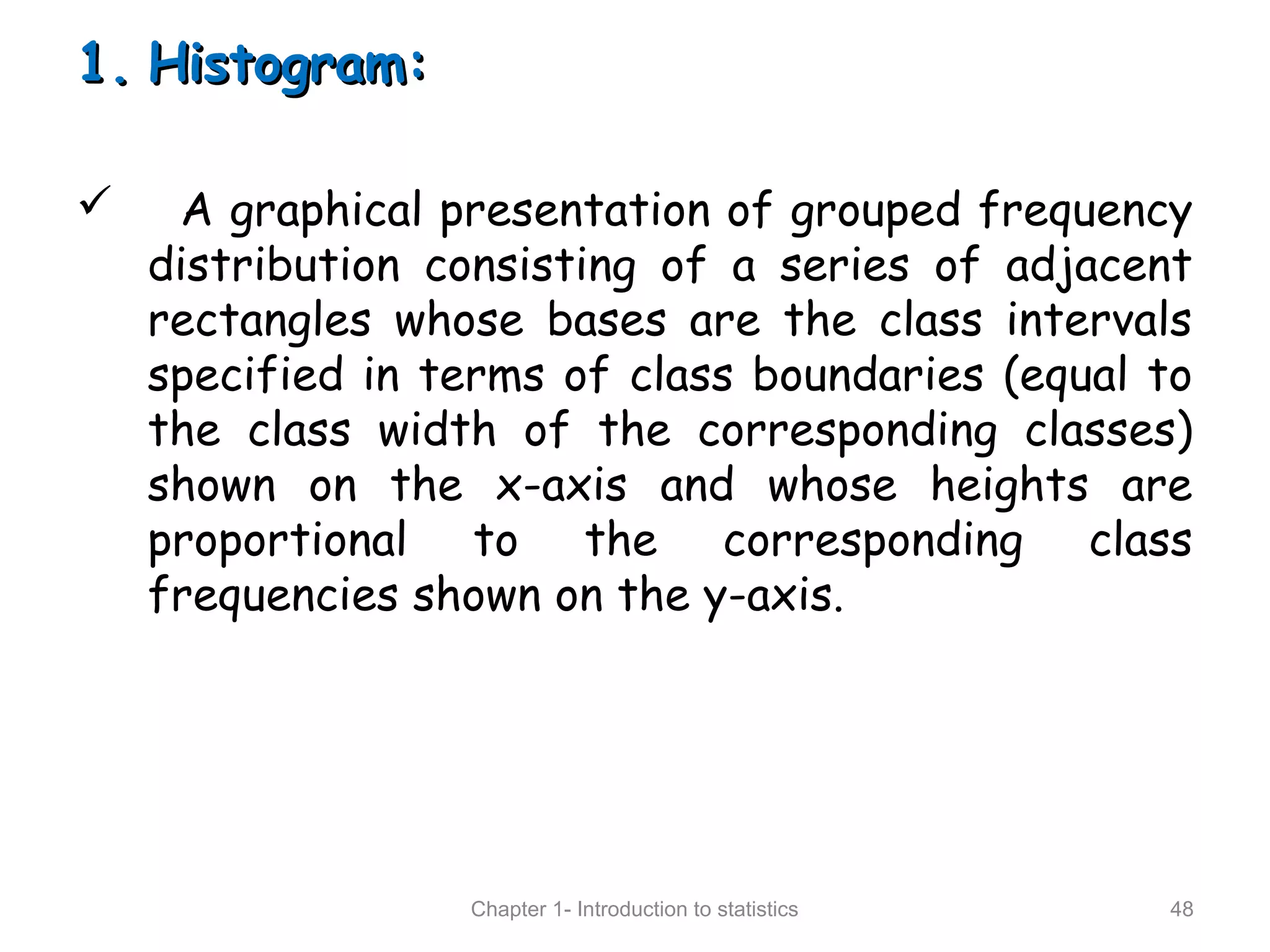 1.1. Histogram:Histogram:
 A graphical presentation of grouped frequency
distribution consisting of a series of adjacent
rectangles whose bases are the class intervals
specified in terms of class boundaries (equal to
the class width of the corresponding classes)
shown on the x-axis and whose heights are
proportional to the corresponding class
frequencies shown on the y-axis.
Chapter 1- Introduction to statistics 48
 