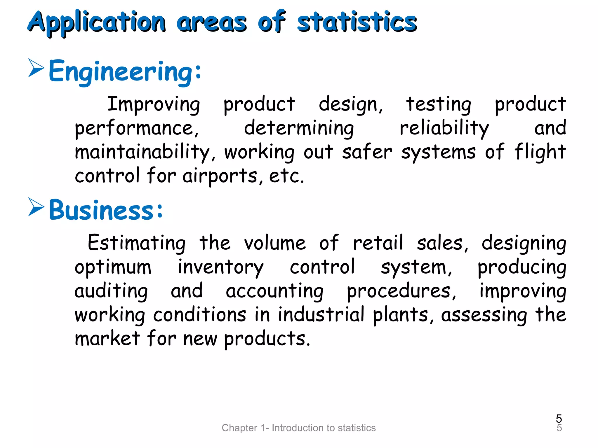 5
Chapter 1- Introduction to statistics 5
Application areas of statisticsApplication areas of statistics
Engineering:
Improving product design, testing product
performance, determining reliability and
maintainability, working out safer systems of flight
control for airports, etc.
Business:
Estimating the volume of retail sales, designing
optimum inventory control system, producing
auditing and accounting procedures, improving
working conditions in industrial plants, assessing the
market for new products.
 
