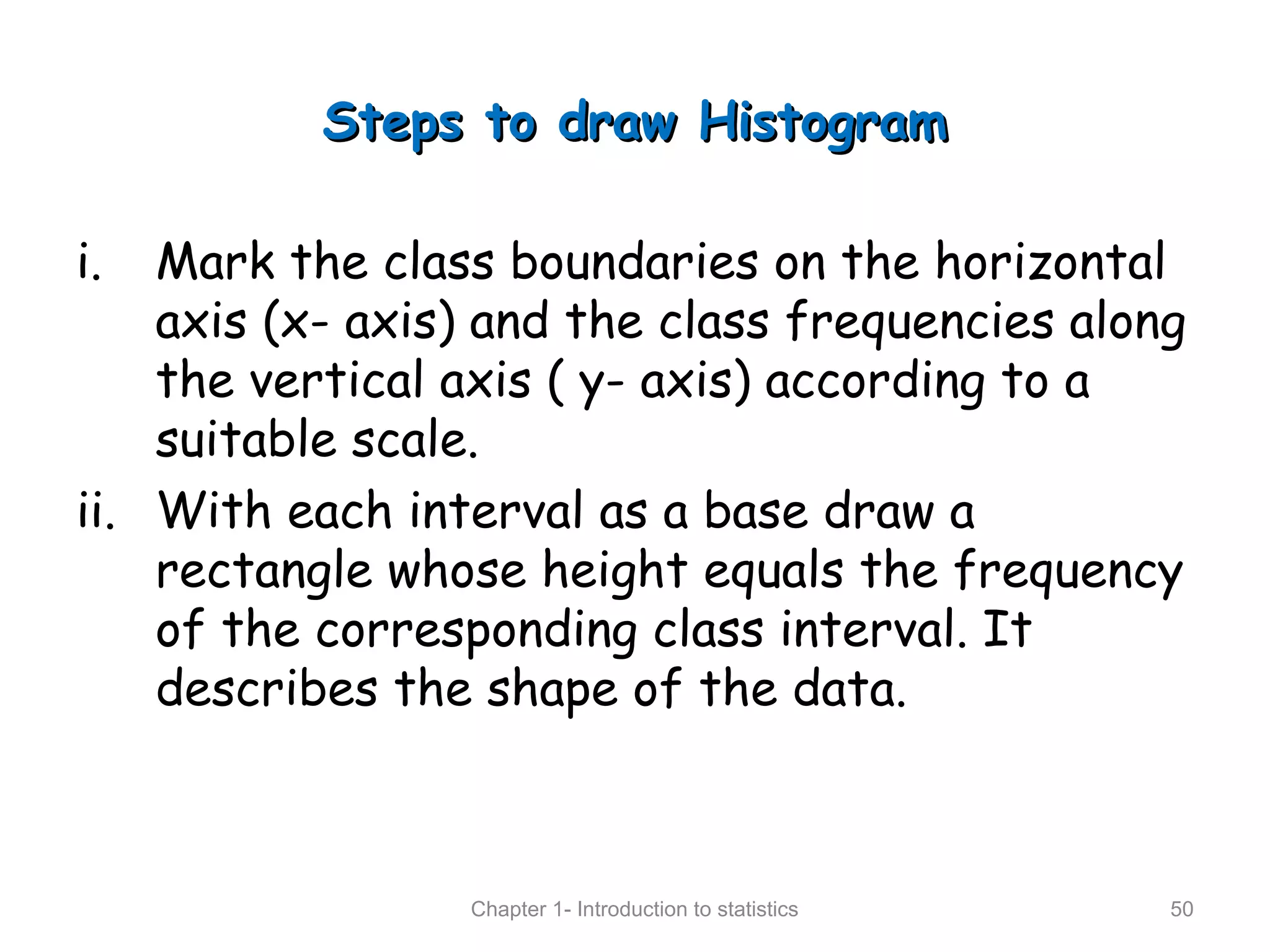 Steps to draw HistogramSteps to draw Histogram
i. Mark the class boundaries on the horizontal
axis (x- axis) and the class frequencies along
the vertical axis ( y- axis) according to a
suitable scale.
ii. With each interval as a base draw a
rectangle whose height equals the frequency
of the corresponding class interval. It
describes the shape of the data.
Chapter 1- Introduction to statistics 50
 