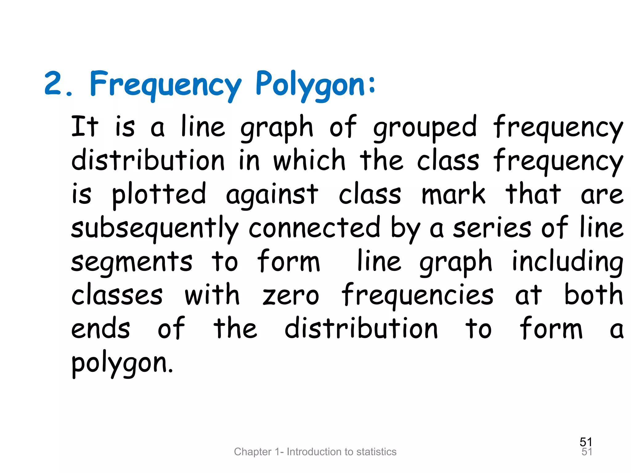 51
Chapter 1- Introduction to statistics 51
2. Frequency Polygon:
It is a line graph of grouped frequency
distribution in which the class frequency
is plotted against class mark that are
subsequently connected by a series of line
segments to form line graph including
classes with zero frequencies at both
ends of the distribution to form a
polygon.
 