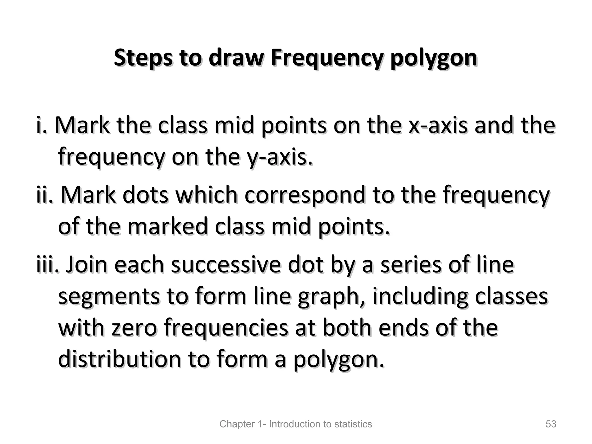 Steps to draw Frequency polygonSteps to draw Frequency polygon
i. Mark the class mid points on the x-axis and thei. Mark the class mid points on the x-axis and the
frequency on the y-axis.frequency on the y-axis.
ii. Mark dots which correspond to the frequencyii. Mark dots which correspond to the frequency
of the marked class mid points.of the marked class mid points.
iii. Join each successive dot by a series of lineiii. Join each successive dot by a series of line
segments to form line graph, including classessegments to form line graph, including classes
with zero frequencies at both ends of thewith zero frequencies at both ends of the
distribution to form a polygon.distribution to form a polygon.
Chapter 1- Introduction to statistics 53
 