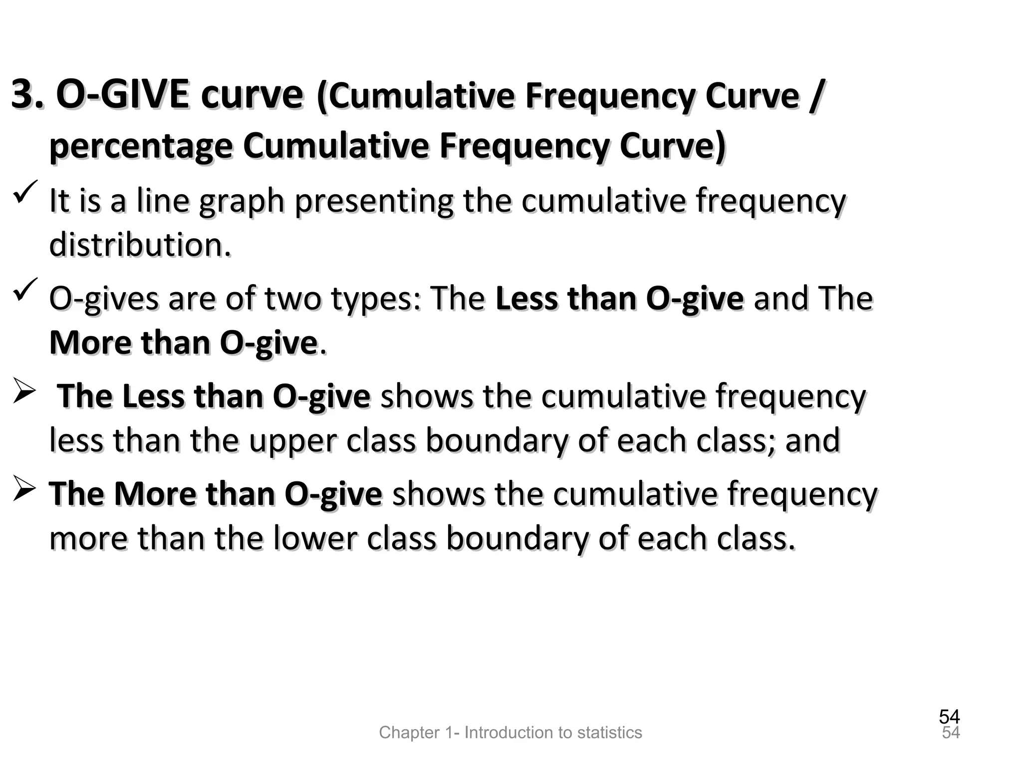 54
Chapter 1- Introduction to statistics 54
3. O-GIVE curve3. O-GIVE curve (Cumulative Frequency Curve /(Cumulative Frequency Curve /
percentage Cumulative Frequency Curve)percentage Cumulative Frequency Curve)
 It is a line graph presenting the cumulative frequencyIt is a line graph presenting the cumulative frequency
distribution.distribution.
 O-gives are of two types: TheO-gives are of two types: The Less than O-giveLess than O-give and Theand The
More than O-giveMore than O-give..
 The Less than O-giveThe Less than O-give shows the cumulative frequencyshows the cumulative frequency
less than the upper class boundary of each class; andless than the upper class boundary of each class; and
 The More than O-giveThe More than O-give shows the cumulative frequencyshows the cumulative frequency
more than the lower class boundary of each class.more than the lower class boundary of each class.
 