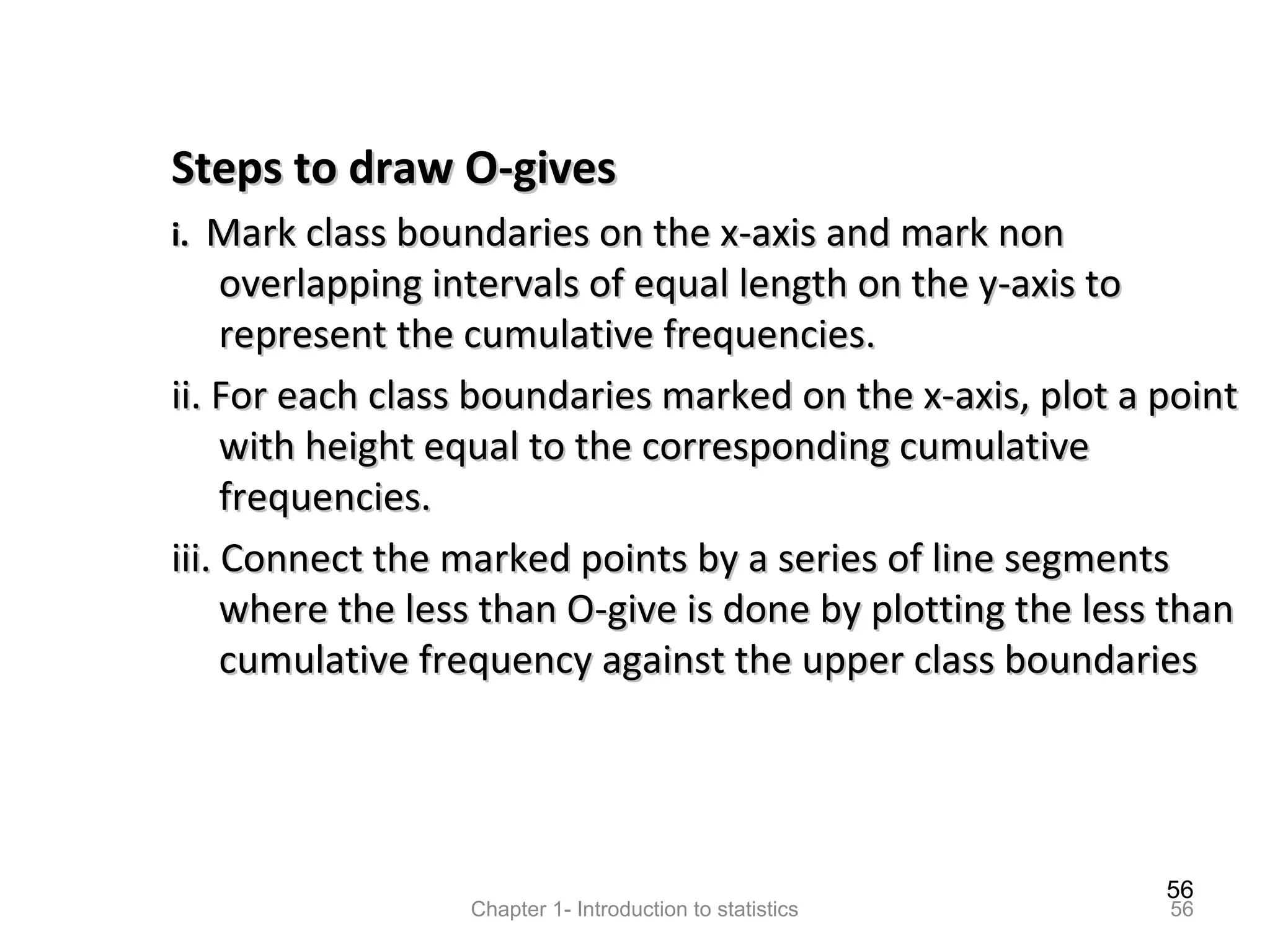 56
Chapter 1- Introduction to statistics 56
Steps to draw O-givesSteps to draw O-gives
i.i. Mark class boundaries on the x-axis and mark nonMark class boundaries on the x-axis and mark non
overlapping intervals of equal length on the y-axis tooverlapping intervals of equal length on the y-axis to
represent the cumulative frequencies.represent the cumulative frequencies.
ii. For each class boundaries marked on the x-axis, plot a pointii. For each class boundaries marked on the x-axis, plot a point
with height equal to the corresponding cumulativewith height equal to the corresponding cumulative
frequencies.frequencies.
iii. Connect the marked points by a series of line segmentsiii. Connect the marked points by a series of line segments
where the less than O-give is done by plotting the less thanwhere the less than O-give is done by plotting the less than
cumulative frequency against the upper class boundariescumulative frequency against the upper class boundaries
 