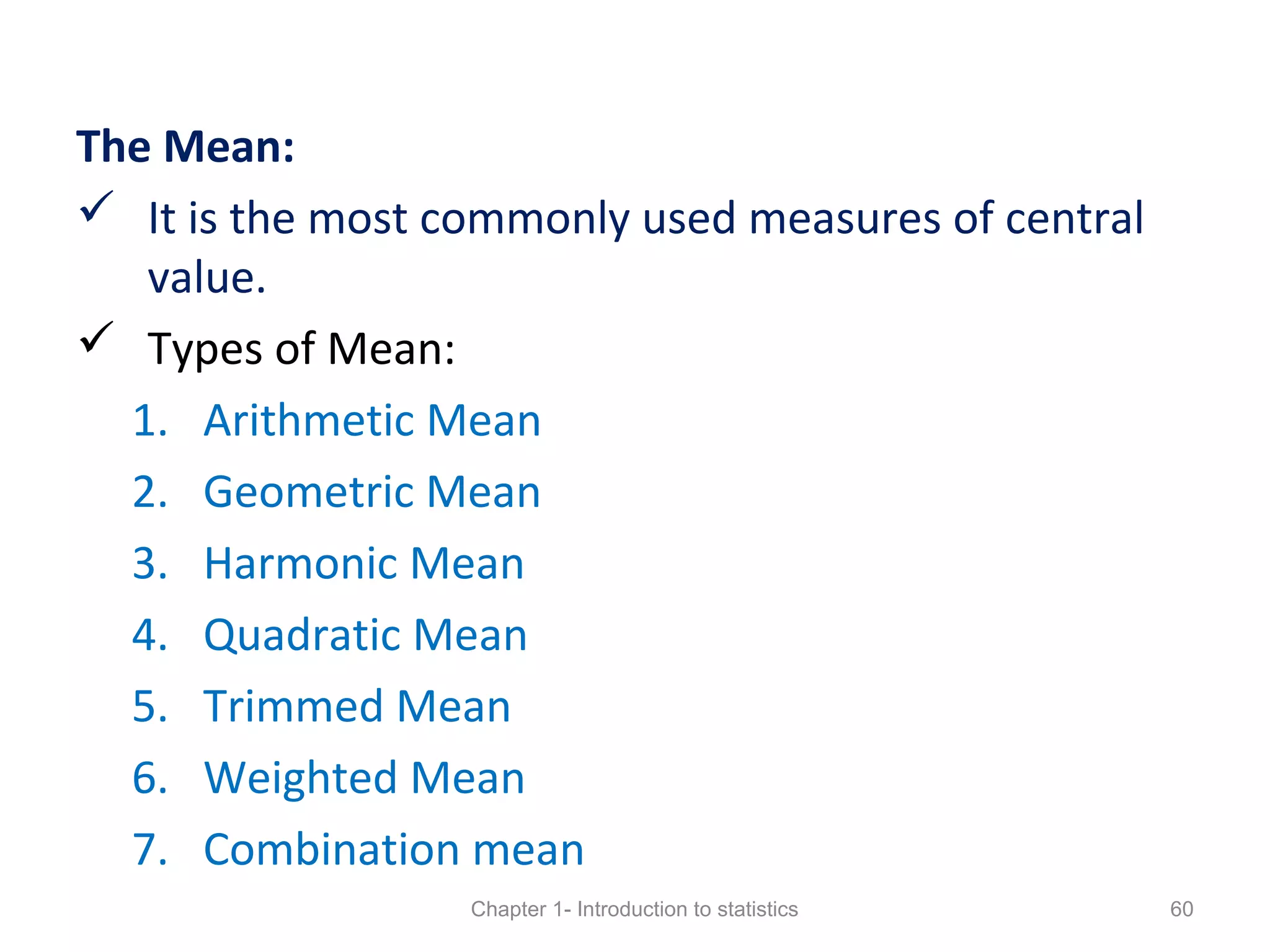 The Mean:
 It is the most commonly used measures of central
value.
 Types of Mean:
1. Arithmetic Mean
2. Geometric Mean
3. Harmonic Mean
4. Quadratic Mean
5. Trimmed Mean
6. Weighted Mean
7. Combination mean
Chapter 1- Introduction to statistics 60
 