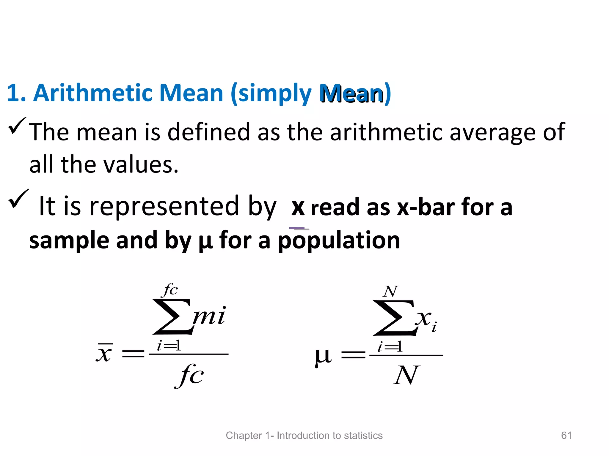 1. Arithmetic Mean (simply MeanMean)
The mean is defined as the arithmetic average of
all the values.
 It is represented by x read as x-bar for a
sample and by µ for a population
Chapter 1- Introduction to statistics 61
N
x
N
i
i∑=
= 1
µ
fc
mi
x
fc
i
∑=
= 1
 