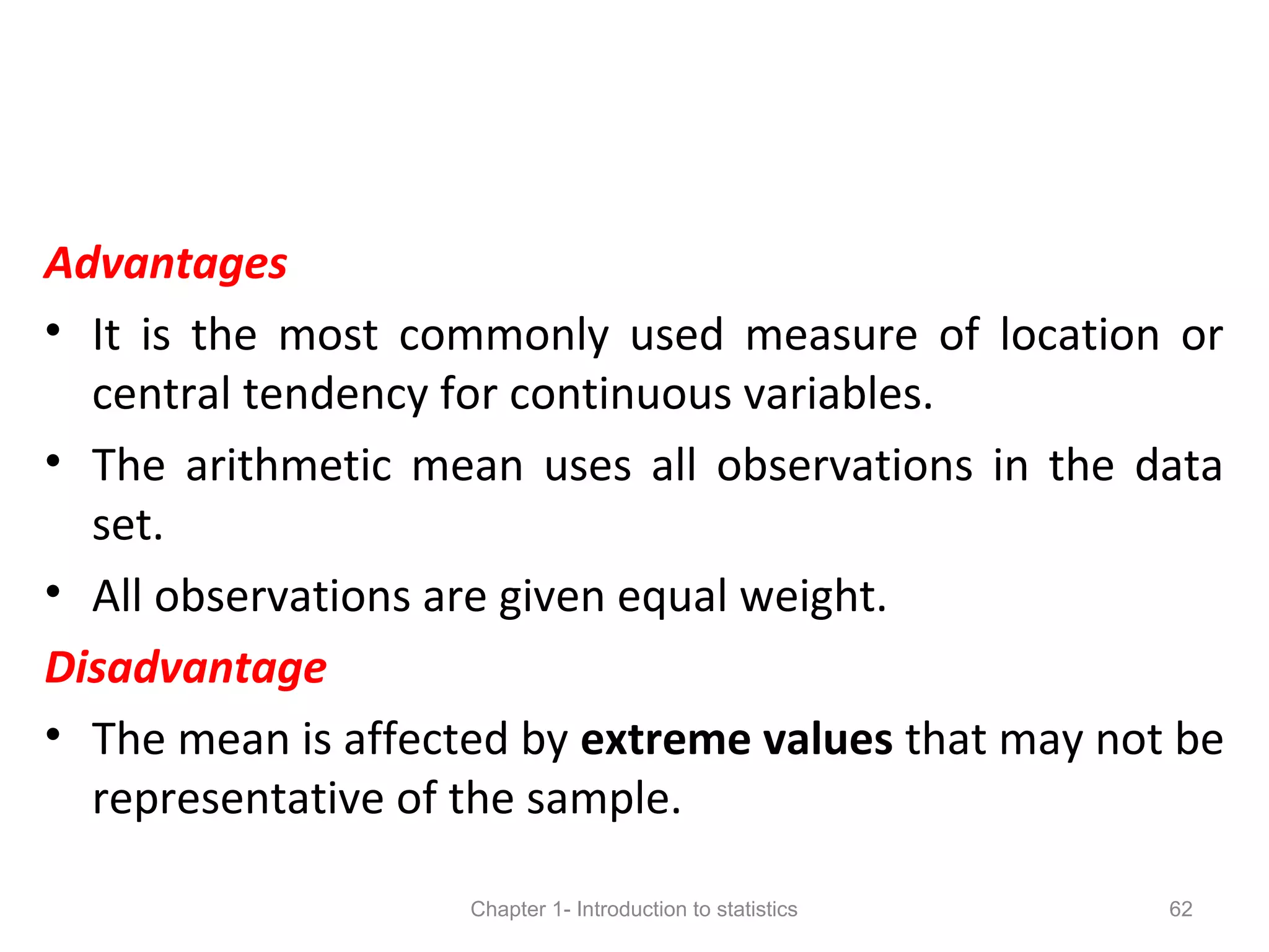 Advantages
• It is the most commonly used measure of location or
central tendency for continuous variables.
• The arithmetic mean uses all observations in the data
set.
• All observations are given equal weight.
Disadvantage
• The mean is affected by extreme values that may not be
representative of the sample.
Chapter 1- Introduction to statistics 62
 