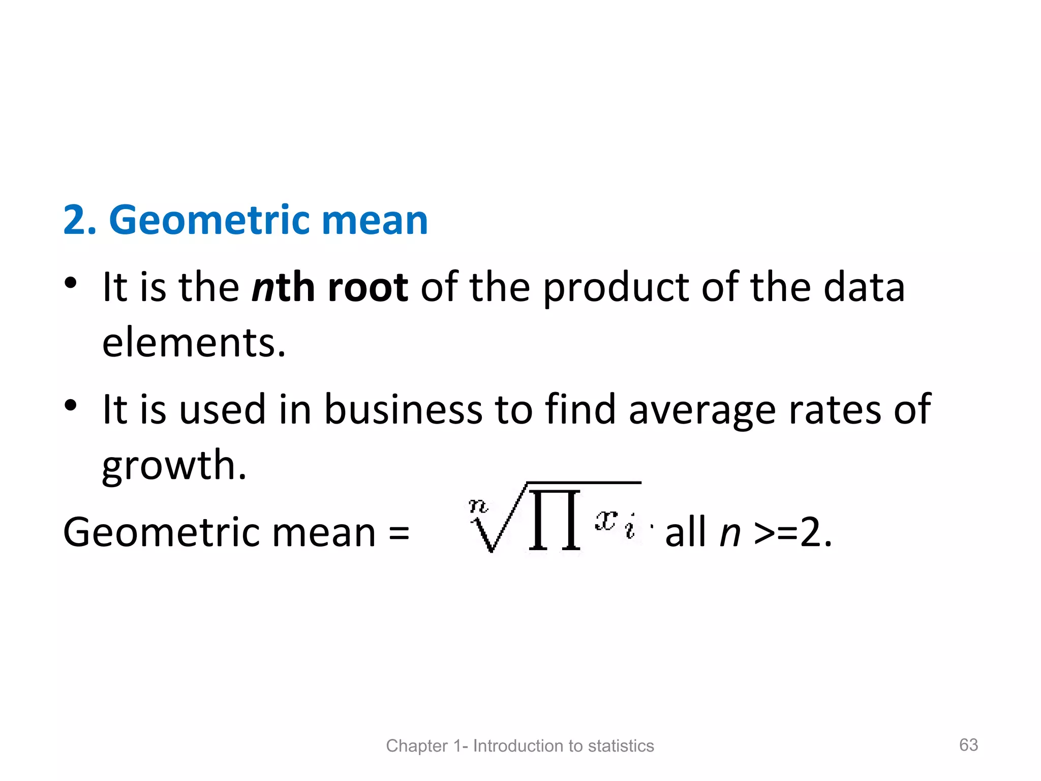 2. Geometric mean
• It is the nth root of the product of the data
elements.
• It is used in business to find average rates of
growth.
Geometric mean = , for all n >=2.
Chapter 1- Introduction to statistics 63
 