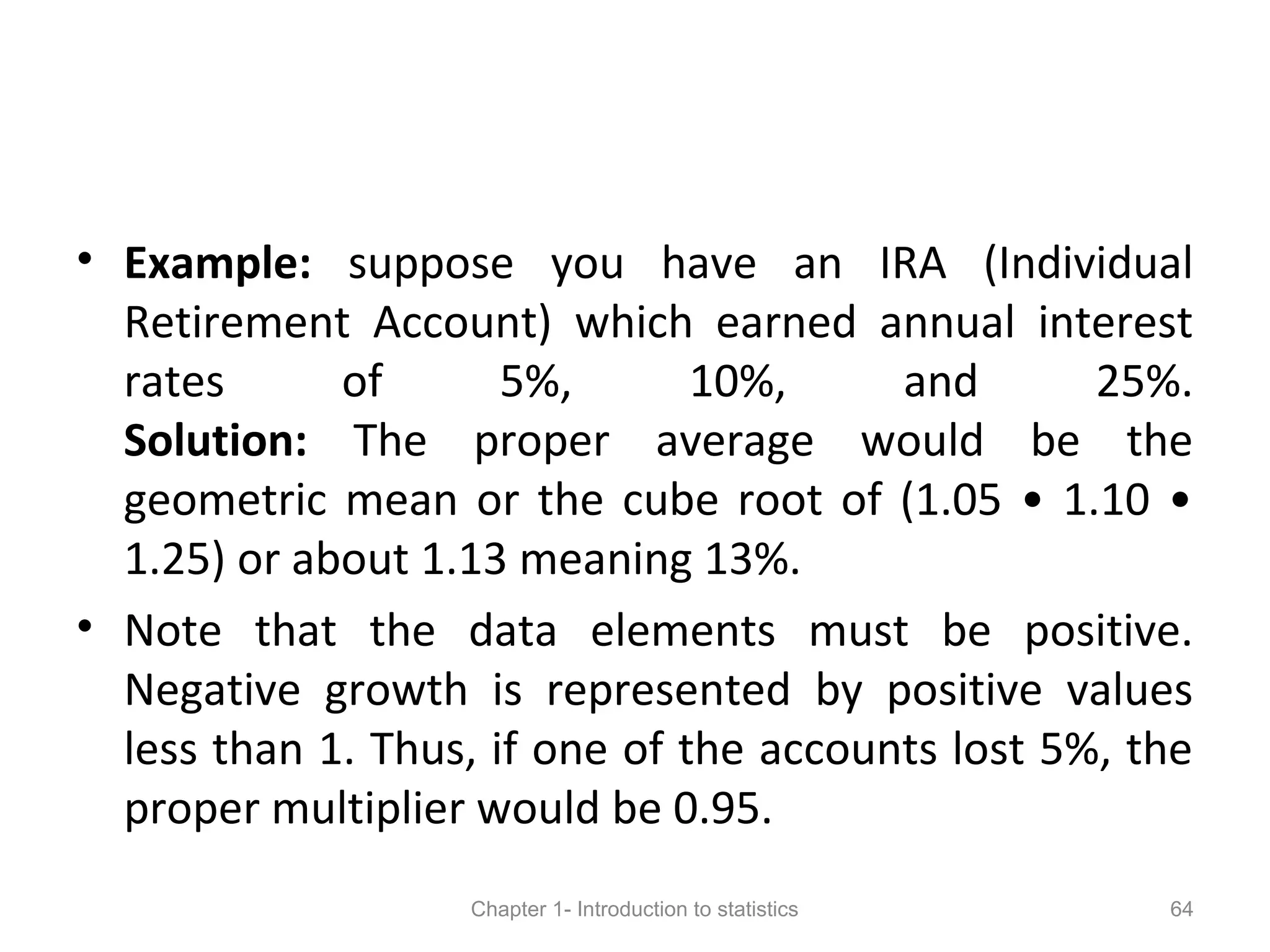• Example: suppose you have an IRA (Individual
Retirement Account) which earned annual interest
rates of 5%, 10%, and 25%.
Solution: The proper average would be the
geometric mean or the cube root of (1.05 • 1.10 •
1.25) or about 1.13 meaning 13%.
• Note that the data elements must be positive.
Negative growth is represented by positive values
less than 1. Thus, if one of the accounts lost 5%, the
proper multiplier would be 0.95.
Chapter 1- Introduction to statistics 64
 