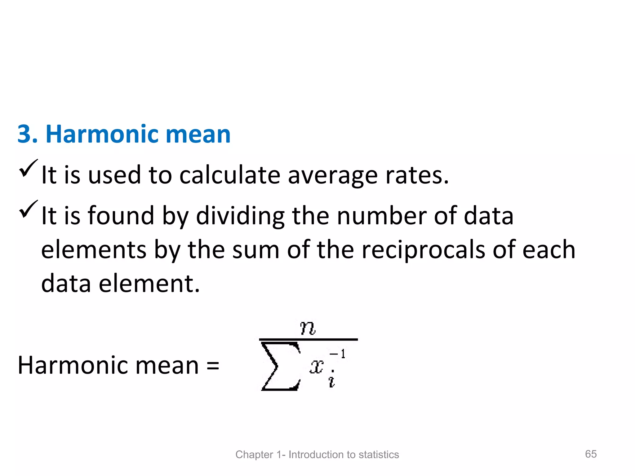 3. Harmonic mean
It is used to calculate average rates.
It is found by dividing the number of data
elements by the sum of the reciprocals of each
data element.
Harmonic mean =
Chapter 1- Introduction to statistics 65
 